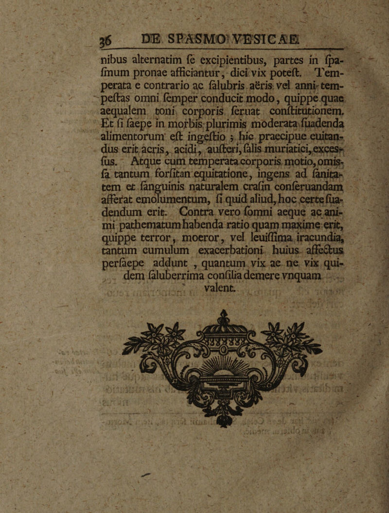 Ps : » Mm tH ks od NI Ae UNE 2804. CTS C PA TOY MT ME * wm e A z Es es zs pe i QI NIS N s 2 T. : A - - * ie. s  s DW. 9 bd » r - * jz CR Ed A / us MS - - Ww : : Le» ns a T - 25 la Ar Ju - ^ r * E y D - T L : A Dau Ai thy A P f di i V Vo0UmR. n ^ 8 pie ts E rn - -21 0 35 —DESPASMO'VESICASE ^ — nibus alternas (e excipientibus, partes in : E es finum pronae afficiantur ,- dici: vix poteft. Tem- 53 i perata e contrario ac. falubris. aéris. vel. anni. tem- ES -peftas omni femper conducit modo, quippequae ——— a aequalem. toni. corporis, feruat conítitütionem, - Se ' Et fi faepe in moibis; ,plurimis moderata fü lac enda - alimentorum: eft ingeftio 5. 5. hie. .et e . düs erit. acris,. acidi, ufteri, f lis muríatici,excese - E um fus. Atque cum. temperata corporis. pra incl NU fa tantum, forfitan equitatione, ingens ad fanita: tem et. fán Juinis naturalem. cra(in conferuandam afferat emo lümentum, fi fi quid aliud, hoc; certefüa- ———— dendum erit. - Contra vero fomni aeque : ac ani- d$ p i mi. -pathematum! habenda 1 ratio quam maxime:erit, - quippe terror, moeror, vel leuiffima. renda E. tantum cumulum exacerbationi. huius. [ic á : Ld addunt , quantum. vix ac. ne. vix. pd E A . dem [graaserinm confilia fiers TPquam.c i1 - 1 RS , T E ? J V ] » X 1 d PUN v) $4 NA jet c L7 - H e a ^ ] , - 3 - v. : ^ CAEN p) ^w -—— Jem Qa CN Ld wé ls m  e : Riv J NN .ONN SEM EUIS uS ' i) 6 NS A NU D x , Jd Y Mr ; E v5 RENE »* dg bs di 4 pL, i ce P d , ji nod. à , i) c Kk S alte FI ; T £ 15 2 g. 14 ix ex » ww Fi E y A A ; e. * b*j 2) j- 7 uy : 8. ü s - J n Ám rai * » n 4 i t^ Uu ea * ; v ; vr X v3. um Mo cjr os Hte m at Y e