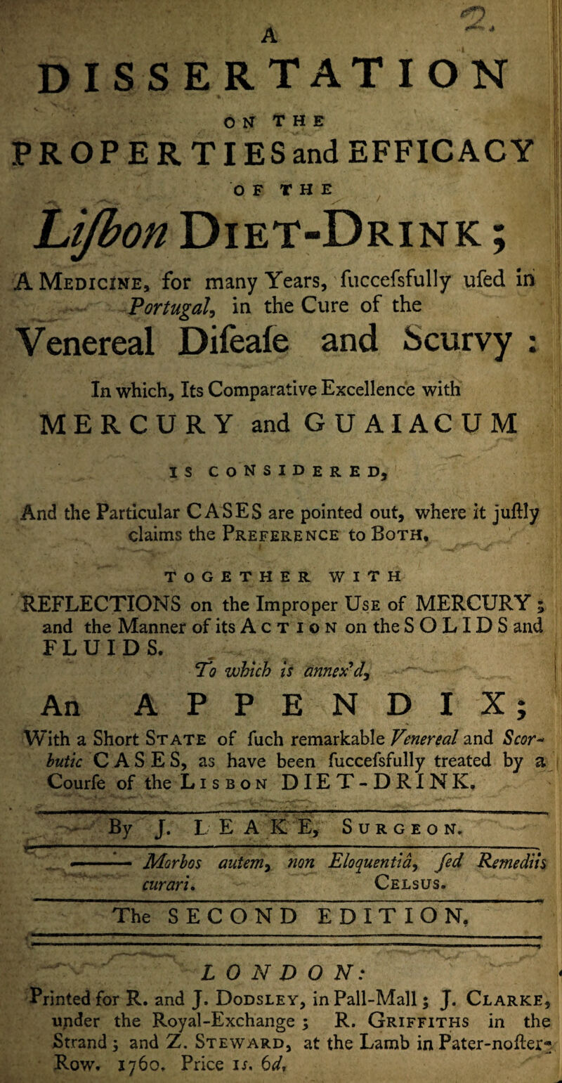 A dissertation ON THE PROPERTIES and EFFICACY OF THE hijbon Diet-Drink ; A Medicine, for many Years, fuccefsfully ufed in Portugal, in the Cure of the Venereal Difeafe and Scurvy : In which. Its Comparative Excellence with MERCURY and GUAIACUM is considered. And the Particular CASES are pointed out, where it juftly claims the Preference to Both, TOGETHER WITH REFLECTIONS on the Improper Use of MERCURY 5 and the Manner of its A c T 1 o n on the SOLIDS and FLUIDS. To which is annex'd. An APPENDIX; With a Short State of fuch remarkable Venereal and Scor~ butic CASES, as have been fuccefsfully treated by a Courfe of the Lisbon DIET-DRINK, By J. L E A K E, Surgeon. —-- - Morbos auteniy non Eloquentia, fed Rentedih cnrari. Celsus. The SECOND E dTt I O n!” LONDON: Printed for R. and J. Dodsley, in Pall-Mall 5 J. Clarke, under the Royal-Exchange ; R. Griffiths in the Strand 5 and Z. Steward, at the Lamb in Pater-nofter- Row. 1760, Price is, 6d,