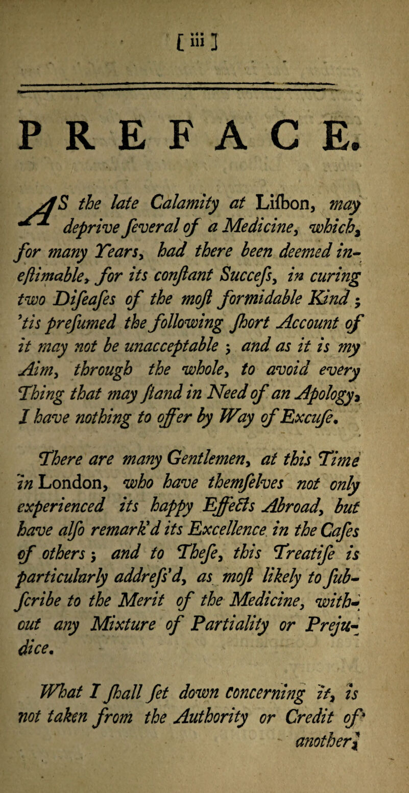 PREFACE AS the late Calamity at Lifton, may deprive feveral of a Medicine, which, for many Years* had there been deemed in- eftimabky for its conftant Succefs, in curing two Difeafes of the mojl formidable Kind; 9tis prefumed the following Jhort Account of it may not be unacceptable $ and as it is my Aim* through the whole* to avoid every Thing that may fiand in Need of an Apology * I have nothing to offer by Way of Excufe. There are many Gentlemen* at this Time in London, who have themfelves not only experienced its happy Effects Abroad, but have alfo remarlid its Excellence in the Cafes of others 5 and to Thefe* this Treatife is particularly addrefs'd'* as moft likely to fub- fcribe to the Merit of the Medicine* with* out any Mixture of Partiality or Preju¬ dice\ What I Jhall fet down concerning if* is not taken from the Authority or Credit of * ' anotherl