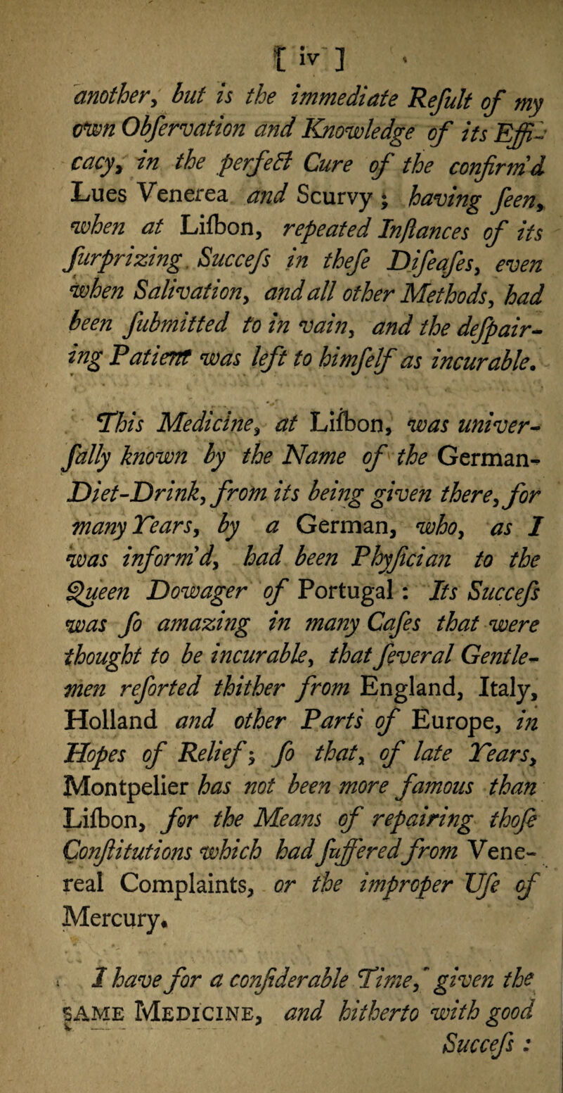 another, but is the immediate Refult of my own Obfervation and Knowledge of its Effi¬ cacy > in the perfett Cure of the confirm'd Lues Venerea and Scurvy * having feeny when at Lifbon, repeated In/lances of its furprizing Succefs in thefe Difeafes, even when Salivation, and all other Methods, had been fubmitted to in vain, and the defpair- ing Patient was left to himfelf as incurable. \This Medicine y at Lifbon, was univer- fully known by the Name of the German- Diet-Drink^ from its being given there’,for many Tears, by a German, whoy as I was inform'd, had been Phyfician to the Queen Dowager of Portugal: Its Succefs was fo amazing in many Cafes that were thought to be incurable, that feveral Gentle¬ men reforted thither from England, Italy, Holland and other Parts of Europe, in Hopes of Relief * fo thaty of late Tears, Montpelier has not been more famous than Lifbon, for the Means of repairing thofie Confiitutions which hadfufieredfrom Vene¬ real Complaints, or the improper TJfe of Mercury. i I have for a confiderable Time, given the same Medicine, and hitherto with good Succefs: