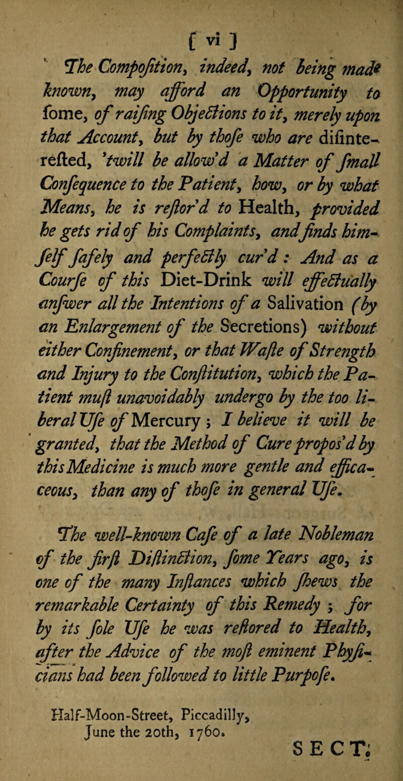 The Compofition, indeed, not being mad* known, may afford an Opportunity to fome, of raifing Objections to it, merely upon that Account, but by thofe who are difinte- refted, 'twill be allow d a Matter of fmall Confequence to the Patient, howy or by what Means, he is reftord to Health, provided he gets rid of his Complaints, and finds him- felf fafely and perfectly curd: And as a Courfe of this Diet-Drink will effectually anfwer all the Intentions of a Salivation (by an Enlargement of the Secretions) without either Confinement, or that Wafie of Strength and Injury to the Conftitution, which the Pa¬ tient muft unavoidably undergo by the too li¬ beral Ufe of Mercury ; I believe it will be granted, that the Method of Cure propos'd by this Medicine is much more gentle and ejfica- ceous, than any of thofe in general TJJe. The well-known Cafe of a late Nobleman of the firfi HiftinClion, feme Tears ago, is one of the many Infiances which Jhews the remarkable Certainty of this Remedy ; for by its foie Ufe he was reflored to Health, after the Advice of the mofi eminent Phyfi« dans had been followed to little Purpofe. Half-Moon-Street, Piccadilly, June the 20th, 1760. SECT;
