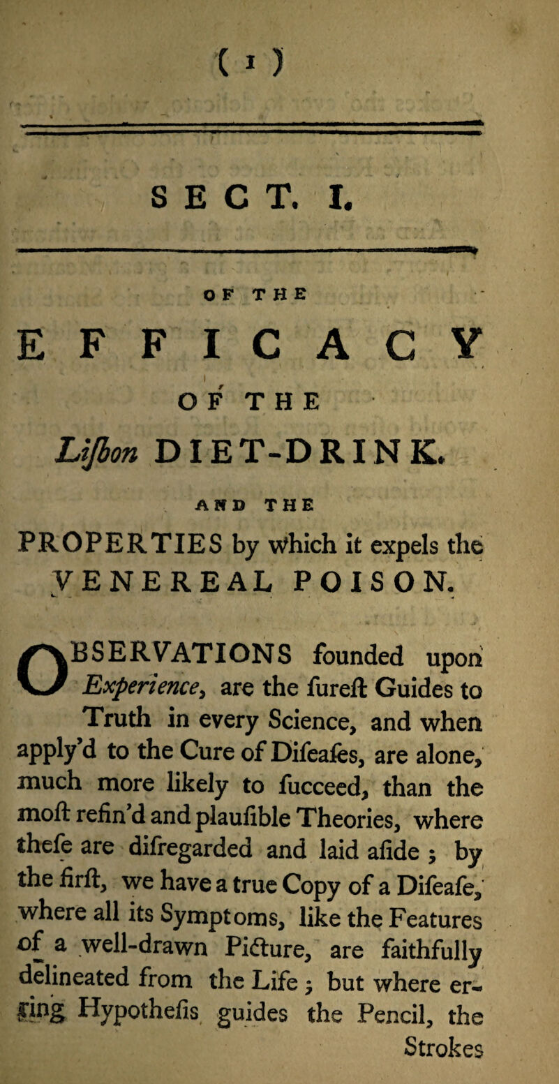 SECT. I. O F T H E EFFICACY I O F T H E Lifbon DIET-DRINK. A If D THE PROPERTIES by Which it expels the VENEREAL POISON. k. _ ■ * v * , • . a Observations founded upon Experience, are the fureft Guides to Truth in every Science, and when apply d to the Cure of Difeafes, are alone, much more likely to fucceed, than the moft refin’d and plaufible Theories, where thefe are difregarded and laid afide ; by the firft, we have a true Copy of a Difeafe, where all its Symptoms, like the Features of a well-drawn Pidiure, are faithfully delineated from the Life -7 but where er~ *Pg Hypothefis guides the Pencil, the Strokes