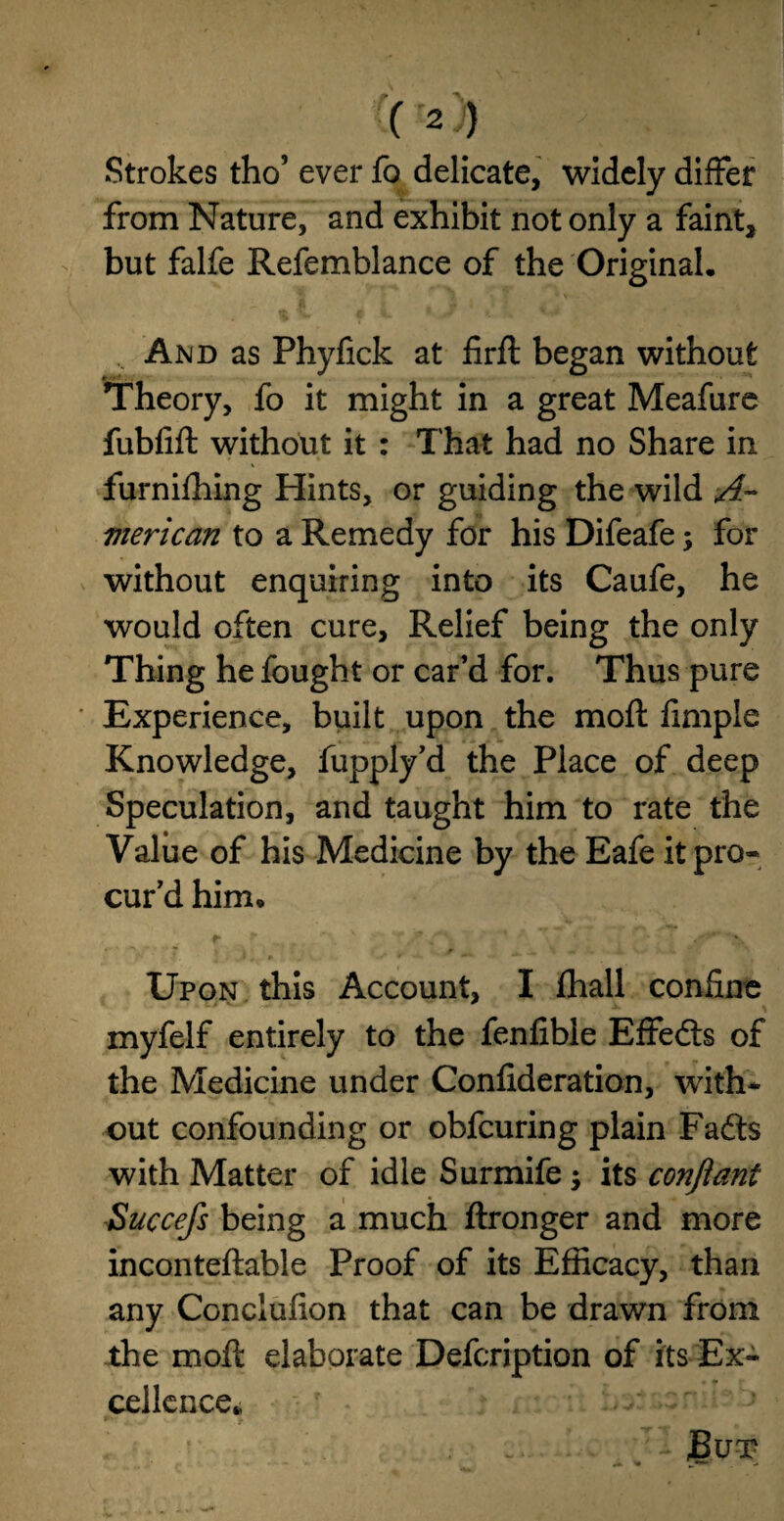 Strokes tho5 ever fo delicate, widely differ from Nature, and exhibit not only a faint, but falfe Refemblance of the Original. And as Phyfick at firft began without Theory, fo it might in a great Meafure fubfift without it : That had no Share in furnifhing Hints, or guiding the wild A~ vierican to a Remedy for his Difeafe; for without enquiring into its Caufe, he would often cure. Relief being the only Thing he fought or car’d for. Thus pure Experience, built upon the moft fimple Knowledge, fupply’d the Place of deep Speculation, and taught him to rate the Value of his Medicine by the Eafe it pro- cur’d him. r r . <- * ' ' ^ V 7 . j , ? 4 1X « . i w . i. - Upon this Account, I fhall confine myfelf entirely to the fenfibie Effedls of the Medicine under Confideration, with* out confounding or obfcuring plain Fads with Matter of idle Surmife; its conftant Succefs being a much ftronger and more inconteftable Proof of its Efficacy, than any Conclufion that can be drawn from the moft elaborate Defcription of its Ex¬ cellence* JBut