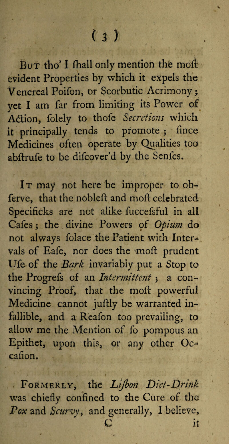 But tho* I fhall only mention the moft evident Properties by which it expels the Venereal Poifon, or Scorbutic Acrimony ; yet I am far from limiting its Power of A&ion, folely to thofe Secretions which it principally tends to promote $ fince Medicines often operate by Qualities too abftrufe to be difcover’d by the Senfes. It may not here be improper to ob- ferve, that the nobleft and moft celebrated Specificks are not alike fuccefsful in all Cafes; the divine Powers pf Opiim do not always folace the Patient with Inter¬ vals of Eafe, nor does the moft prudent Ufe of the Bark invariably put a Stop to the Progrefs of an Intermittent 3 a con¬ vincing Proof, that the moft powerful Medicine cannot juftly be warranted in¬ fallible, and a Reafon too prevailing, to allow me the Mention of fo pompous an Epithet, upon this, or any other Oc- cafion. Formerly, the Lijbon Diet-Drink was chiefly confined to the Cure of the Pox and Scurvy, and generally, I believe, C ' it