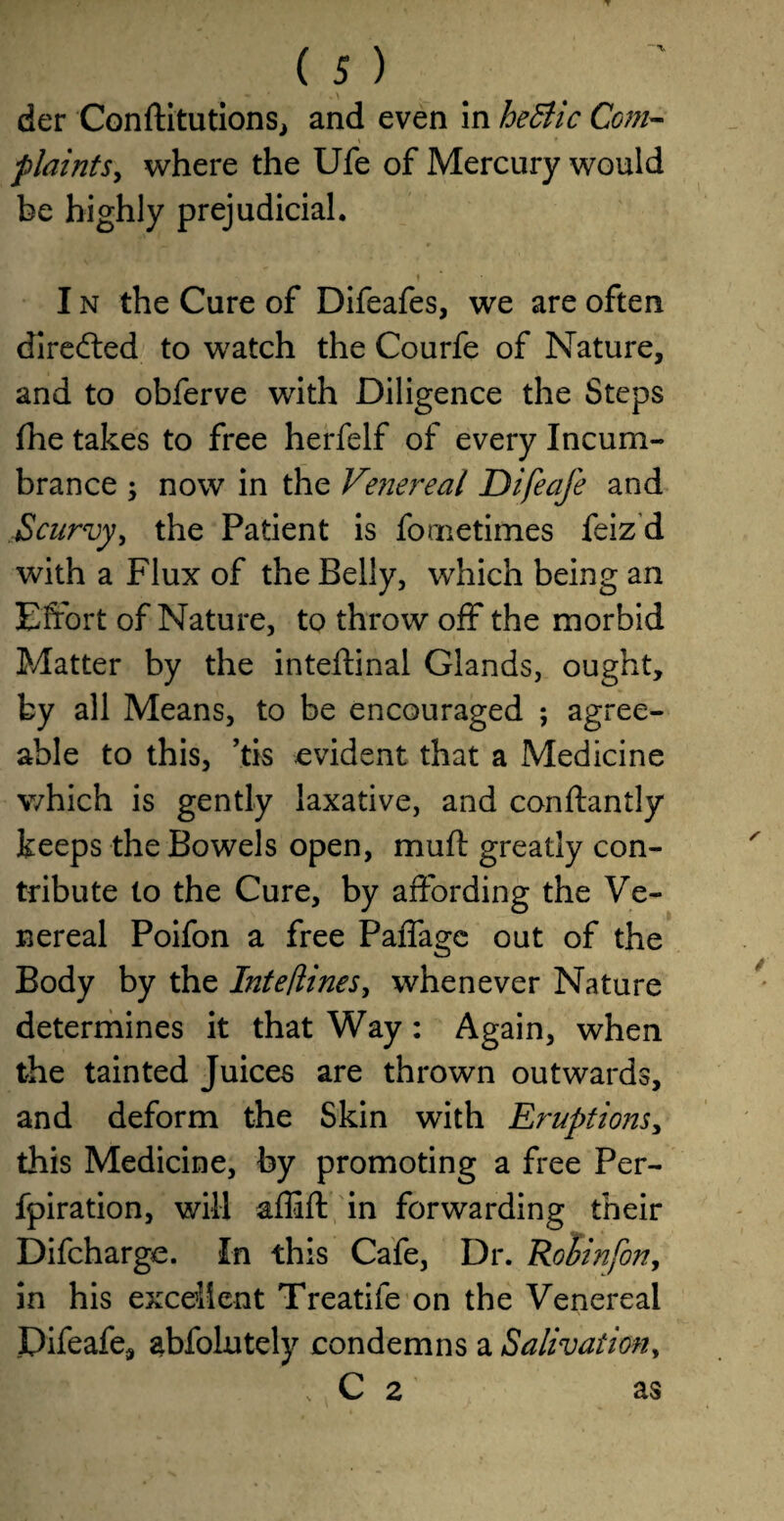 der Conftitutions, and even in he&ic Com- plaints, where the Ufe of Mercury would be highly prejudicial. I n the Cure of Difeafes, we are often directed to watch the Courfe of Nature, and to obferve with Diligence the Steps fhe takes to free herfelf of every Incum¬ brance ; now in the Vmereal Difeafe and Scurvy, the Patient is fornetimes feiz d with a Flux of the Belly, which being an Effort of Nature, to throw off the morbid Matter by the inteftinal Glands, ought, by all Means, to be encouraged ; agree¬ able to this, ’tis evident that a Medicine which is gently laxative, and conftantly keeps the Bowels open, mull: greatly con¬ tribute to the Cure, by affording the Ve¬ nereal Poifon a free Paffage out of the Body by the InteHines, whenever Nature determines it that Way: Again, when the tainted Juices are thrown outwards, and deform the Skin with Eruptions, this Medicine, by promoting a free Per- fpiration, will affift in forwarding their Difcharge. In this Cafe, Dr. Robinfon, in his excellent Treatife on the Venereal Difeafe, abfolutely condemns a Salivation, , C 2 as