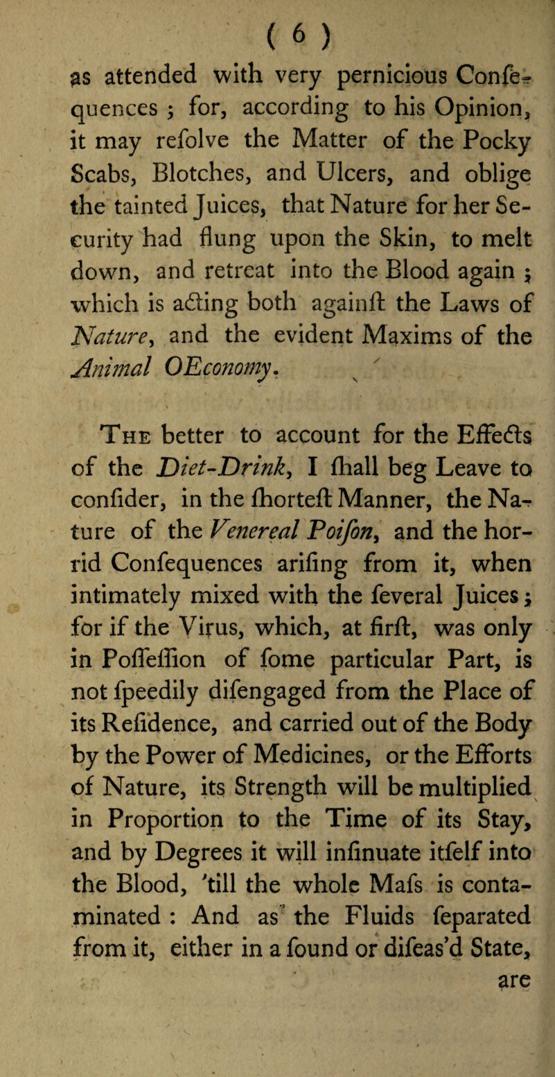 as attended with very pernicious Confer quences ; for, according to his Opinion, it may refolve the Matter of the Pocky Scabs, Blotches, and Ulcers, and oblige the tainted Juices, that Nature for her Se¬ curity had flung upon the Skin, to melt down, and retreat into the Blood again $ which is ading both againft the Laws of Nature, and the evident Maxims of the Animal OEconomy. The better to account for the Effedls of the Diet-Drink, I fhall beg Leave to confider, in the fhorteft Manner, the Na¬ ture of the Venereal Poifon, and the hor¬ rid Confequences arifing from it, when intimately mixed with the feveral Juices; for if the Virus, which, at firft, was only in Pofieffion of fome particular Part, is not fpeedily difengaged from the Place of its Refidence, and carried out of the Body by the Power of Medicines, or the Efforts of Nature, its Strength will be multiplied in Proportion to the Time of its Stay, and by Degrees it will infinuate itfelf into the Blood, 'till the whole Mafs is conta¬ minated : And as the Fluids feparated from it, either in a found or difeas’d State, are