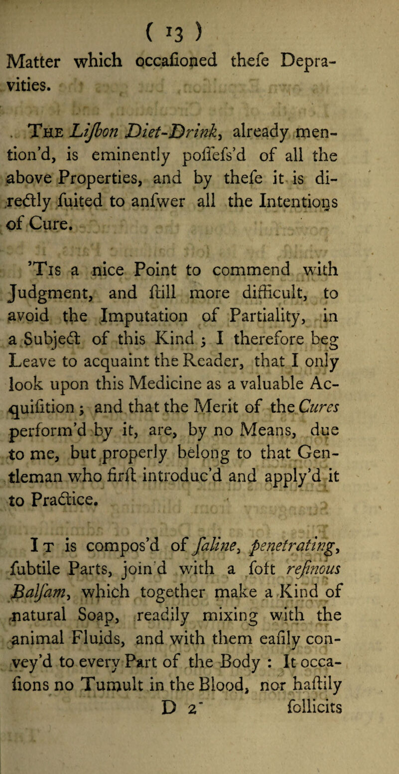 Matter which occafioned thefe Depra¬ vities. . The Lijb on Diet-Drink^ already men¬ tion’d, is eminently poffefs’d of all the above Properties, and by thefe it is di- re&ly fuited to anfwer all the Intentions of Cure. ’Tis a nice Point to commend with Judgment, and frill more difficult, to avoid the Imputation of Partiality, in a Subject of this Kind ; I therefore beg Leave to acquaint the Reader, that I only look upon this Medicine as a valuable Ac- quiiition ; and that the Merit of the Cures perform’d by it, are, by no Means, due to me, but properly belong to that Gen¬ tleman who iirft introduc’d and apply’d it to Practice. I t is compos’d of faline, penetrating, fubtile Parts, join d with a foft refinous Balfam, which together make a Kind of .natural Soap, readily mixing with the animal Fluids, and with them eafily con¬ vey’d to every Part of the Body : It occa- fxons no Tumult in the Blood, nor haftily D 2’ follicits
