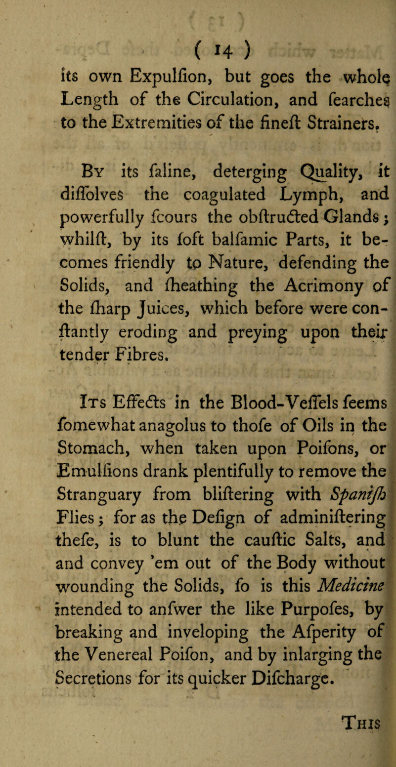 its own Expulfion, but goes the whole Length of the Circulation, and fearches to the Extremities of the fineft Strainers. By its faline, deterging Quality, it diffolves the coagulated Lymph, and powerfully fcours the obftrudted Glands; whilft, by its foft balfamic Parts, it be¬ comes friendly to Nature, defending the Solids, and fheathing the Acrimony of the fharp Juices, which before were con- ftantly eroding and preying upon their tender Fibres. Its Effects in the Blood-Veflels feems fomewhat anagolus to thofe of Oils in the Stomach, when taken upon Poifons, or Emullions drank plentifully to remove the Stranguary from bliltering with Spanijh Flies; for as the Defign of adminiftering thefe, is to blunt the cauftic Salts, and and convey ’em out of the Body without wounding the Solids, fo is this Medicine intended to anfwer the like Purpofes, by breaking and inveloping the Afperity of the Venereal Poifon, and by inlarging the Secretions for its quicker Difcharge. This