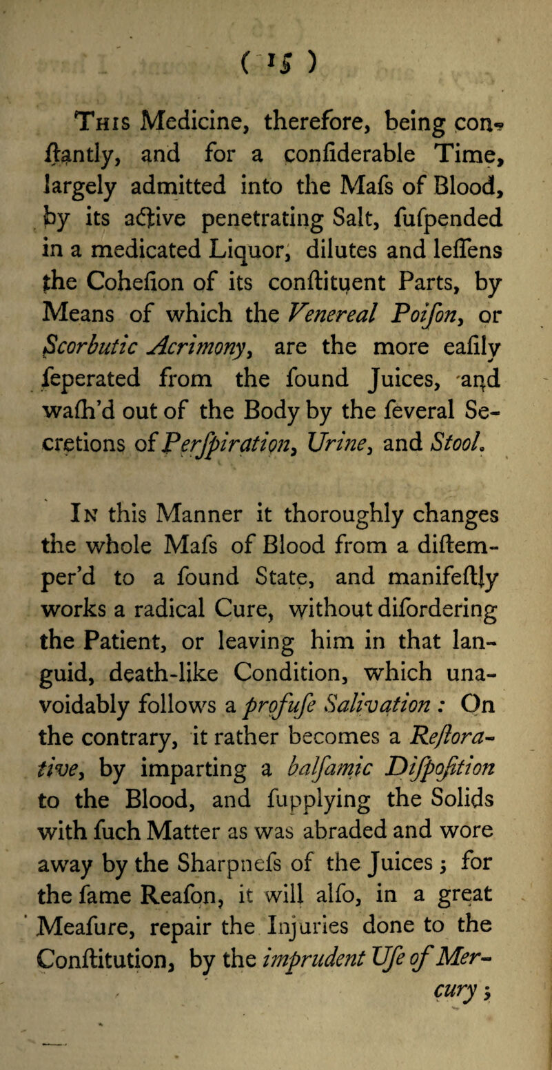 This Medicine, therefore, being con-? ftantly, and for a confiderable Time, largely admitted into the Mafs of Blood, by its adfive penetrating Salt, fufpended in a medicated Liquor, dilutes and leffens the Cohefion of its conftituent Parts, by Means of which the Venereal Poifon, or Scorbutic Acrimony, are the more eafily feperated from the found Juices, 'apd wafh’d out of the Body by the feveral Se¬ cretions of Perfpiration, Urine, and StooL In this Manner it thoroughly changes the whole Mafs of Blood from a diftem- per’d to a found State, and manifeftjy works a radical Cure, without difordering the Patient, or leaving him in that lan¬ guid, death-like Condition, which una¬ voidably follows a profufe Salivation : On the contrary, it rather becomes a Reflora- five, by imparting a balfamic Difpoftion to the Blood, and fupplying the Solids with fuch Matter as was abraded and wore away by the Sharpnefs of the Juices, for the fame Reafon, it will alfo, in a great Meafure, repair the Injuries done to the Conftitution, by the imprudent Ufe of Mer- , ' cury 5