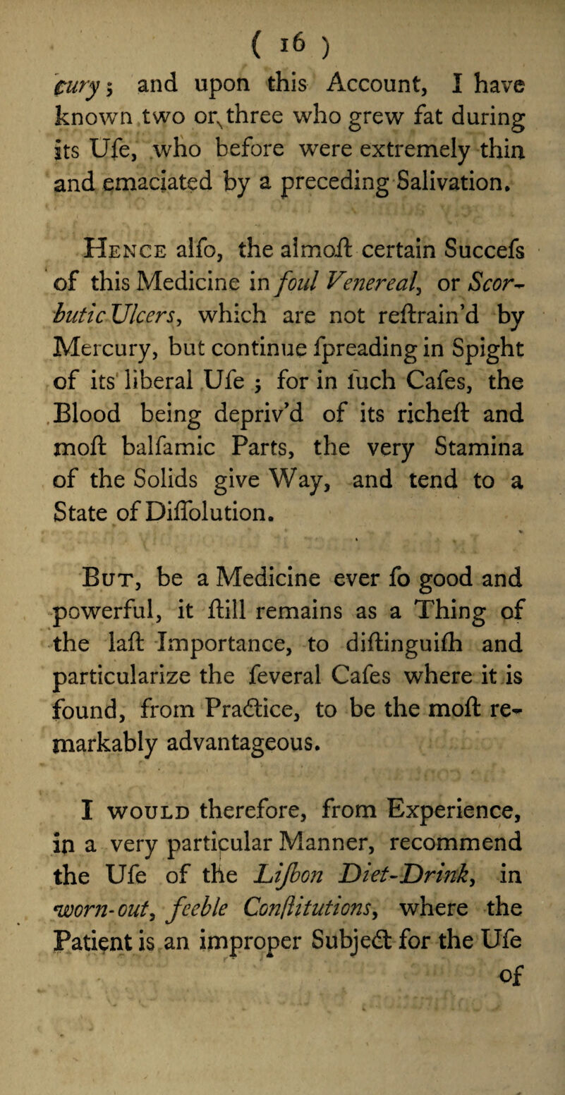 cury\ and upon this Account, I have known two orNthree who grew fat during its Ufe, who before were extremely thin and emaciated by a preceding Salivation. Hence alfo, the aimoft certain Succefs of this Medicine in foul Veiiereal, or Scor¬ butic Ulcers, which are not reftrain’d by Mercury, but continue fpreading in Spight of its liberal Ufe ; for in luch Cafes, the Blood being depriv'd of its richeft and xnoft balfamic Parts, the very Stamina of the Solids give Way, and tend to a State of Diffolution. But, be a Medicine ever fo good and powerful, it ftill remains as a Thing of the laft Importance, to diftinguifh and particularize the feveral Cafes where it is found, from Practice, to be the mod re¬ markably advantageous. I would therefore, from Experience, in a very particular Manner, recommend the Ufe of the Lijbon Diet-Drmk, in *worn-out, feeble Conflitutions, where the Patient is an improper Subjedt for the Ufe of