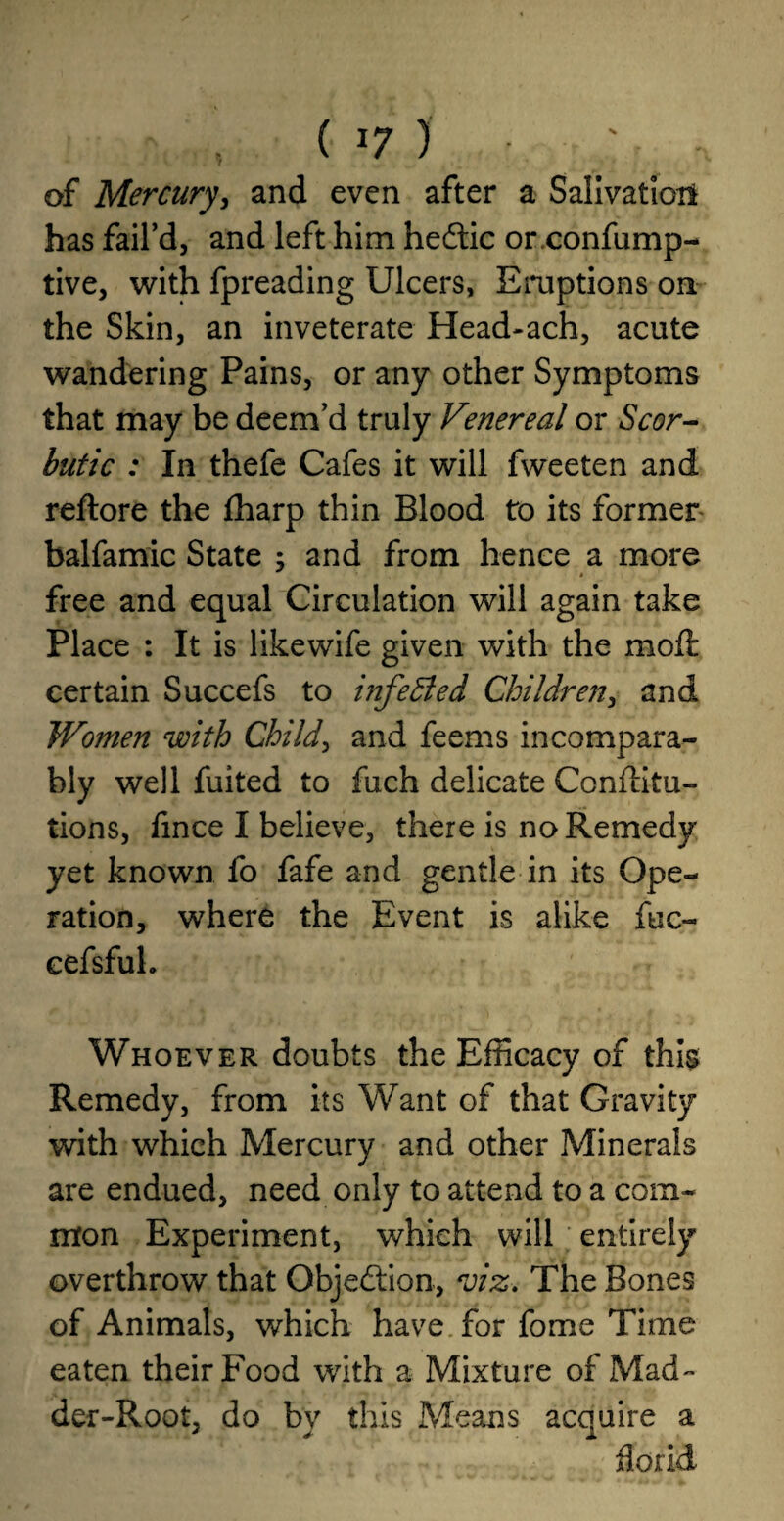 ( j7 ) • ;• • of Mercury, and even after a Salivation has fail’d, and left him heftic or.confump- tive, with fpreading Ulcers, Eruptions on the Skin, an inveterate Head*ach, acute wandering Pains, or any other Symptoms that may be deem’d truly Venereal or Scor¬ butic : In thefe Cafes it will fweeten and reftore the fharp thin Blood to its former balfamic State ; and from hence a more « free and equal Circulation will again take Place : It is likewife given with the moil certain Succefs to infected Children, and Women with Child, and feems incompara¬ bly well fuited to fuch delicate Confiitu- tions, iince I believe, there is no Remedy yet known fo fafe and gentle in its Ope¬ ration, where the Event is alike fuc- eefsfuh Whoever doubts the Efficacy of this Remedy, from its Want of that Gravity with which Mercury and other Minerals are endued, need only to attend to a com¬ mon Experiment, which will entirely overthrow that Objection, viz. The Bones of Animals, which have for fome Time eaten their Food with a Mixture of Mad¬ der-Root, do bv this Means acquire a florid