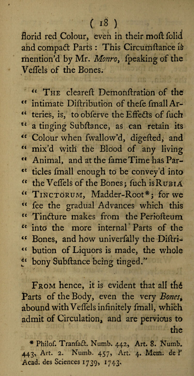 J florid red Colour, even in their moflfolid and compact Parts: This Circumftance mention'd by Mr. Monro, fpeaking of the Veflels of the Bones. i ic The clearefi Demonftration of the intimate Diftribution of thefe fmall Ar- “ teries, is, to obferve the Effects of fuch u a tinging Subfiance, as can retain its <c Colour when fwallow’d, digefled, and u mix’d with the Blood of any living Animal, and at the fame Time has Par- tides fmall enough to be convey'd into u the Veflels of the Bones; fuch isRuBiA <c Tinctorum, Madder-Root*; for we <c fee the gradual Advances which this u Tindture makes from the Periofleum tc into the more internal Parts of the <c Bones, and how univerfally the Diftri- <c bution of Liquors is made, the whole fc bony Subfiance being tinged.” From hence, it is evident that all thd Parts of the Body, even the very Bones% abound with Veflels infinitely fmall, which admit of Circulation, and are pervious to the * Philof. Tranfadt Numb. 442, Art. 8. Numb. 443, Art. 2. Numb. 457, Art. 4. Mem. de V Acad, des Sciences 1739, 1743.