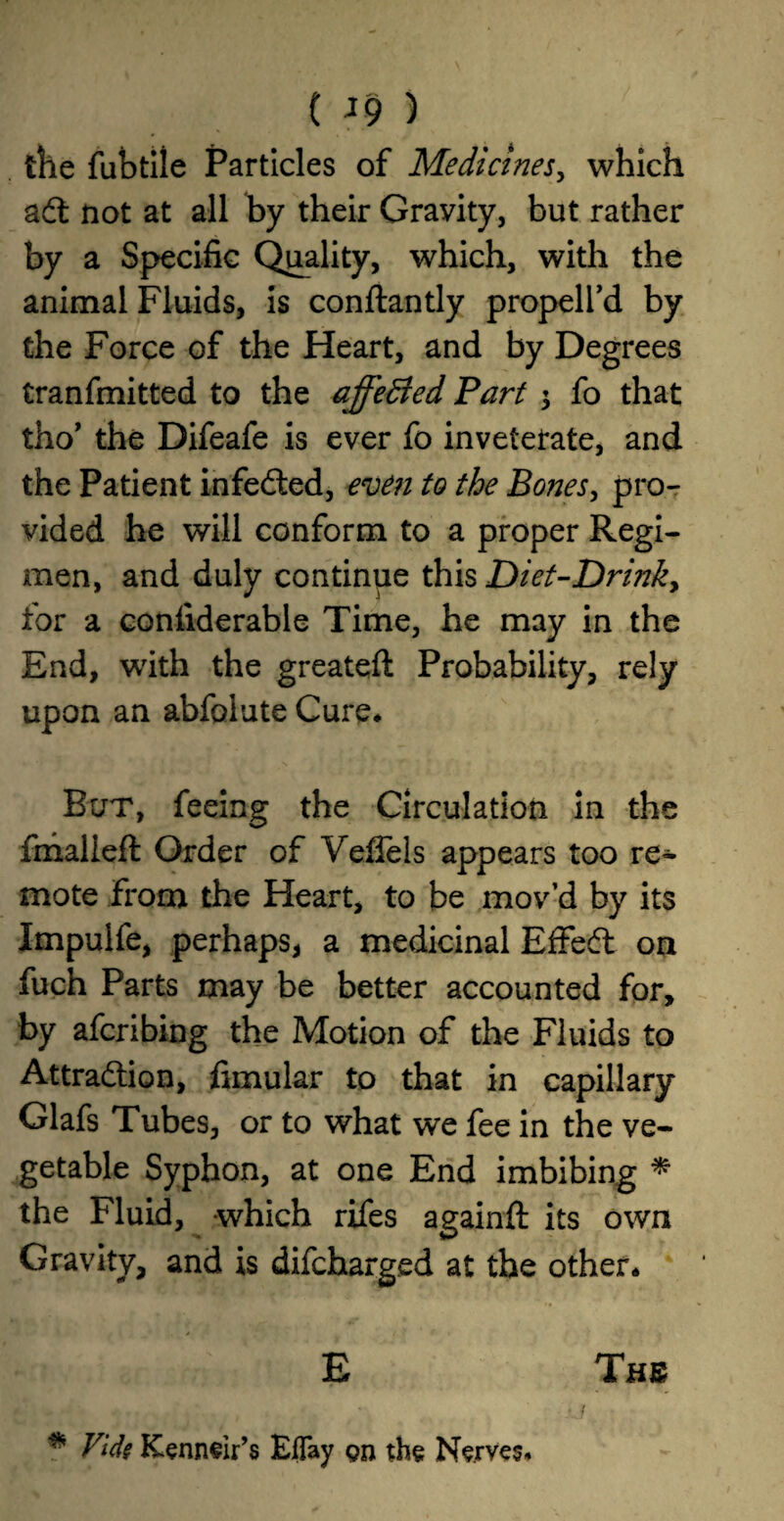 the fubtile Particles of Medicines, which ad not at all by their Gravity, but rather by a Specific Quality, which, with the animal Fluids, is conftantly propell’d by the Force of the Heart, and by Degrees tranfmitted to the affeBed Part \ fo that tho’ the Difeafe is ever fo inveterate, and the Patient infeded, even to the Bones, pro¬ vided he will conform to a proper Regi¬ men, and duly continue this Diet-Drinky for a confiderable Time, he may in the End, with the greateft Probability, rely upon an abfolute Cure* But, feeing the Circulation in the fmalieft Order of Veflels appears too re¬ mote from the Heart, to be mov’d by its Impulfe, perhaps, a medicinal E£Fed on fuch Parts may be better accounted for, by afcribing the Motion of the Fluids to Attraction, fimular to that in capillary Glafs Tubes, or to what we fee in the ve¬ getable Syphon, at one End imbibing * the Fluid, which rifes againft its own Gravity, and is difcharged at the other* E The i * Vide Kenneir’s Eflay gn the Nerves*