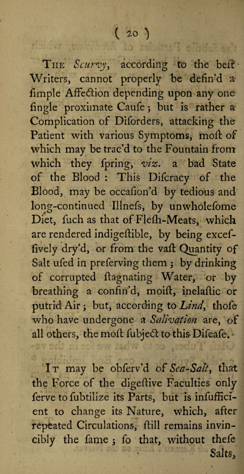 ( ( 20 ) The Scurvy, according to the belt' Writers, cannot properly be defin’d a fimple Affedion depending upon any one fingle proximate Caufe; but is rather a Complication of Diforders, attacking the Patient with various Symptoms, moft of which may be trac’d to the Fountain from which they fpring, viz. a bad State of the Blood : This Difcracy of the Blood, may be occafion’d by tedious and long-continued Illnefs, by unwholefome Diet, fuch as that of Flefh-Meats, which are rendered indigeflible, by being excef- fively dry’d, or from the valt Quantity of Salt ufed in preferving them ; by drinking of corrupted ftagnating Water, or by breathing a confin’d, moifl, inelaftic or putrid Air; but, according to Lind, thofe who have undergone a Salivation are, of all others, the molt fubjed to this-Bifeafe. ‘ It may be obferv’d of Sca-Sali, that the Force of the digeftive Faculties only ferve to fubtilize its Parts, but is ineffici¬ ent to change its Nature, which, after repeated Circulations* ftill remains invin¬ cibly the fame $ fo that, without thefe ‘Salts,