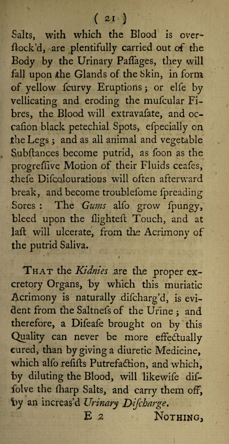 Salts, with which the Blood is over- flock’d, are plentifully carried out of the Body by the Urinary Paffages, they will fall upon the Glands of the Skin, in form of yellow fcurvy Eruptions; or elfe by vellicating and eroding the mufcular Fi¬ bres, the Blood will extravafate, and oc- cafion black petechial Spots, efpecially on the Legs; and as all animal and vegetable Subftances become putrid, as foon as the progreffive Motion of their Fluids ceafes, thefe Difcolourations will often afterward break, and become troublefome fpreading Sores : The Gums alfo grow fpungy, bleed upon the flighteft Touch, and at laft will ulcerate, from the Acrimony of the putrid Saliva. •f * That the Kidmes .are the proper ex¬ cretory Organs, by which this muriatic Acrimony is naturally difcharg’d, is evi¬ dent from the Saltnefs of the Urine ; and therefore, a Difeafe brought on by this Quality can never be more effectually cured, than by giving a diuretic Medicine, which alfo refills Putrefaction, and which, by diluting the Blood, will likewife dif- folve the (harp Salts, and carry them off, by an increas’d Urinary D-ifcharge. E 2 * Nothing,