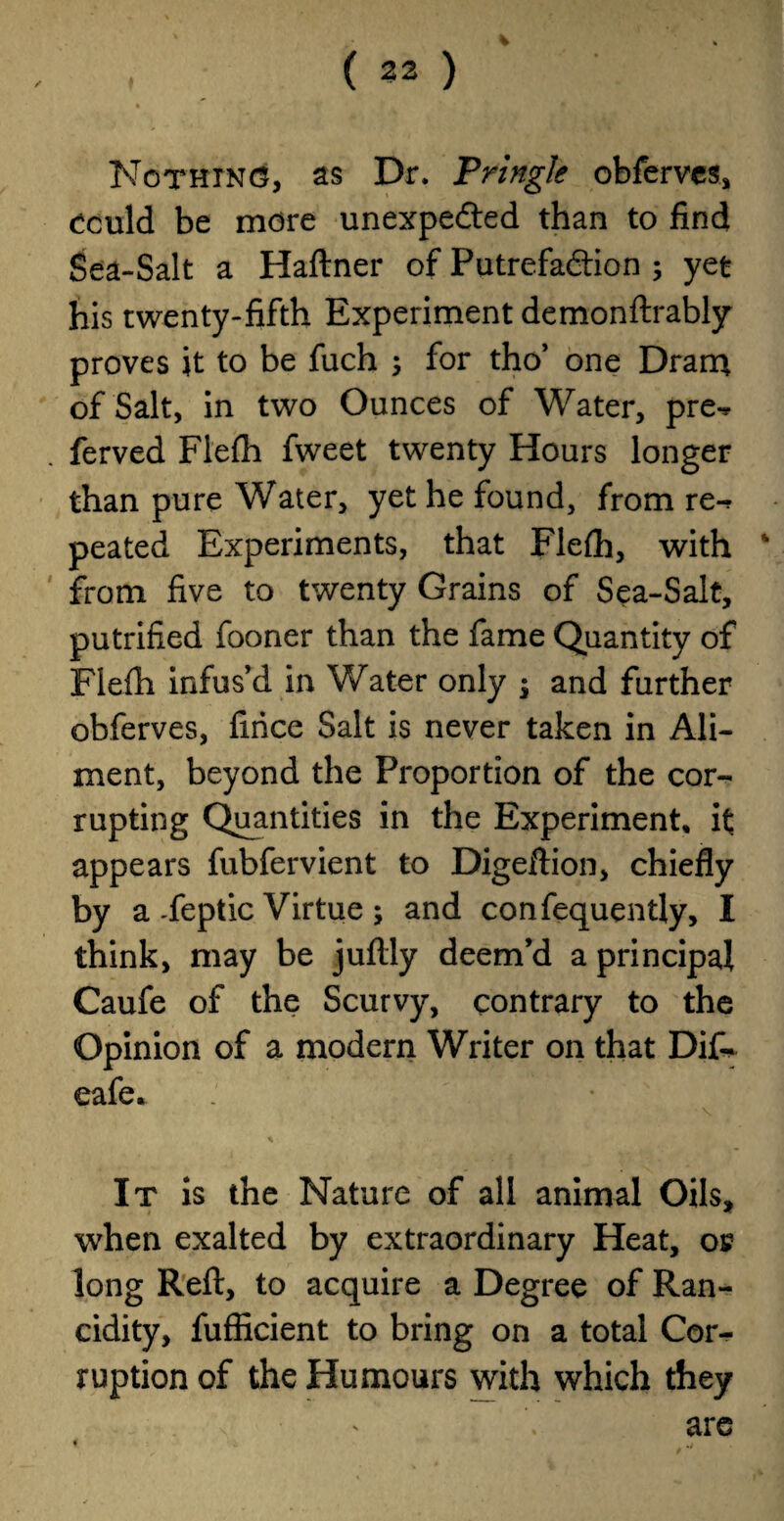 Nothing, as Dr. Pringle obferves, oculd be more unexpected than to find Sea-Salt a Haftner of Putrefaction ; yet his twenty-fifth Experiment demonftrably proves it to be fuch 5 for tho’ one Dram of Salt, in two Ounces of Water, pre-* ferved Flefh fweet twenty Hours longer than pure Water, yet he found, from re*^ peated Experiments, that Flefh, with from five to twenty Grains of Sea-Salt, putrified fooner than the fame Quantity of Flefh infus’d in Water only $ and further obferves, firice Salt is never taken in Ali¬ ment, beyond the Proportion of the cor¬ rupting Quantities in the Experiment, it appears fubfervient to Digeftion, chiefly by a Feptic Virtue ; and confequently, I think, may be jufily deem’d a principal Caufe of the Scurvy, contrary to the Opinion of a modern Writer on that Dif- eafe. * It is the Nature of all animal Oils, when exalted by extraordinary Heat, oj? long Reft, to acquire a Degree of Ran¬ cidity, fufficient to bring on a total Cor¬ ruption of the Humours with which they