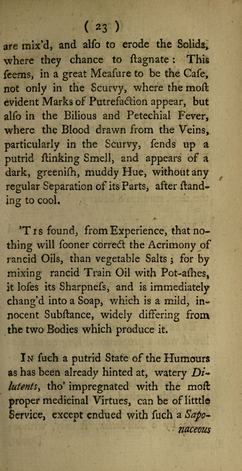 are mix’d, and alfo to erode the Solids, where they chance to ftagnate: This feems, in a great Meafare to be the Cafe, not only in the Scurvy, where the moft evident Marks of Putrefadion appear, but alfo in the Bilious and Petechial Fever, where the Blood drawn from the Veins, particularly in the Scurvy, fends up a putrid ftinking Smell, and appears of a dark, greenifh, muddy Hue, without any regular Separation of its Parts, after ftand-^ ing to cool. j, > 5Ti$ found, from Experience, that no¬ thing will fooner corred the Acrimony of rancid Oils, than vegetable Salts 5 for by mixing rancid Train Oil with Pot-alhes, it lofes its Sharpnefs, and is immediately chang’d into a Soap, which is a mild, in-* nocent Subftance, widely differing from the two Bodies which produce it. In fuch a putrid State of the Humours as has been already hinted at, watery Di- lutents, tho’ impregnated with the moft proper medicinal Virtues, can be of litttle Service, except endued with fuch a Sapo¬ naceous