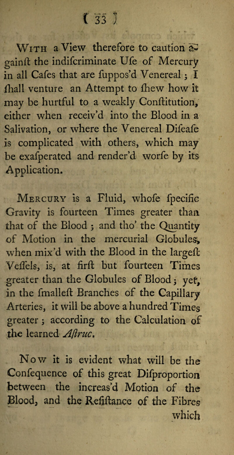 With a View therefore to caution a~ gainft the indifcriminate Ufe of Mercury in all Cafes that are fuppos’d Venereal; I fhall venture an Attempt to fhew how it may be hurtful to a weakly Conftitution, either when receiv’d into the Blood in a Salivation, or where the Venereal Difeafe is complicated with others, which may be exafperated and render’d worfe by its Application. Mercury is a Fluid, whofe fpecific Gravity is fourteen Times greater than that of the Blood ; and tho’ the Quantity of Motion in the mercurial Globules, when mix’d with the Blood in the largeft Veflels, is, at firft but fourteen Times greater than the Globules of Blood 5 yet, in the fmalleft Branches of the Capillary Arteries, it will be above a hundred Times greater; according to the Calculation of the learned Aftruc, Nov/ it is evident what will be the Confequence of this great Difproportion between the increas’d Motion of the Blood, and the Refxftance of the Fibres which
