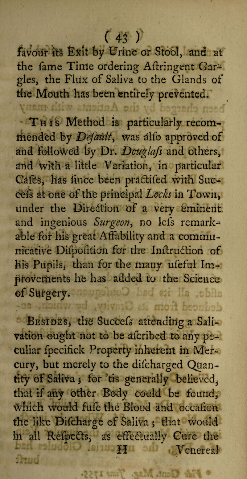 favour Exit by Urine or Stool, and at the fame Time ordering Aftringent Gar- gles, the Fliix of Saliva to the Glands of the Mouth has been entirely prevented. This Method is particularly recom¬ mended by Default, was alfo approved of and followed by Dr. Dcttglafs and others, and with a little Variation,- in particular Cafes, has lince been pradtifed with Suc- cefs at one of the principal Locks in Town, Under the Dire ft ion of a very eminent, and ingenious Surgeon, no lets remark¬ able for his great Affability and a commu¬ nicative Difpofitian for the Inffrudtion of his Pupils* than for the many ufeful Im¬ provements he has added to the Science of Surgery. Besides* the Succefs attending a Sali¬ vation ought not to be aferibed to any pe¬ culiar fpecifick Property inherent in Mer¬ cury, but merely to the difeharged Quan¬ tity of Saliva 5 for ’tis generally believedi that if any other Body could be found, which would fufe the Blood and occalion the like Difcharge of Saliva $ that would in all Refp'edfo, as effectually Cure the H Venereal