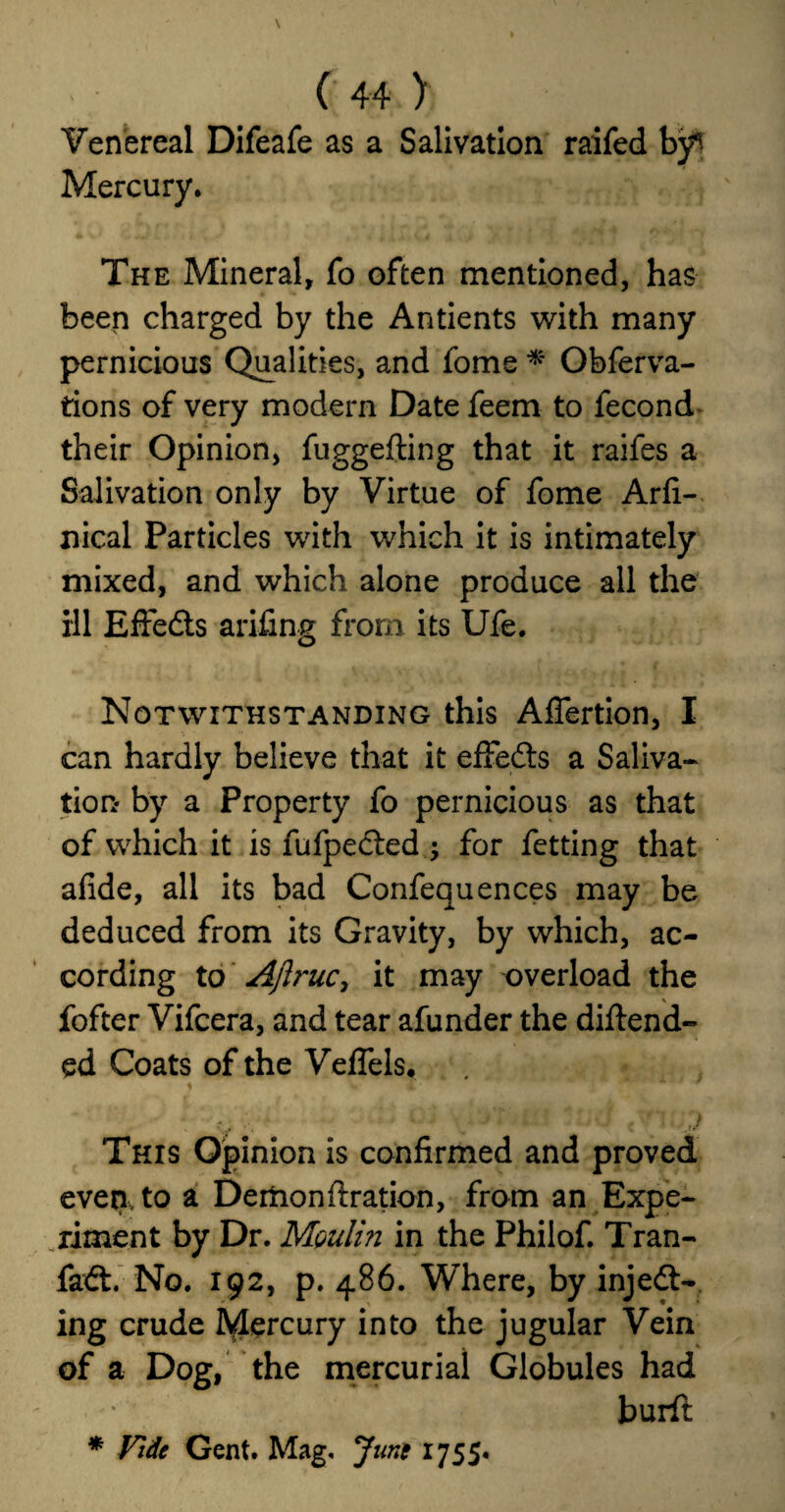 Venereal Difeafe as a Salivation raifed by^ Mercury, The Mineral, fo often mentioned, has been charged by the Antients with many pernicious Qualities, and fome * Obferva- tions of very modern Date feem to fecond their Opinion, fuggeiling that it raifes a Salivation only by Virtue of fome Arfi- nical Particles with which it is intimately mixed, and which alone produce all the ill Effects arifing from its Ufe. Notwithstanding this AfTertion, I can hardly believe that it effedts a Saliva¬ tion* by a Property fo pernicious as that of which it is fufpected ; for fetting that afide, all its bad Confequences may be deduced from its Gravity, by which, ac¬ cording to Ajlruc, it may overload the fofter Vifcera, and tear afunder the diftend- ed Coats of the VefTels* ) w i * ' • .. j i . * j tj •. , y This Opinion is confirmed and proved even, to a Demon firation, from an Expe¬ riment by Dr. Moulin in the Philof. Tran- fadt. No. 192, p. 486. Where, by inject¬ ing crude Mercury into the jugular Vein of a Dog, the mercurial Globules had burft * Vide Gent. Mag. June IJSS*