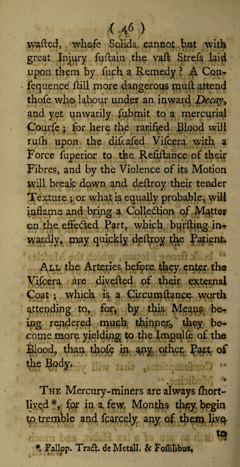 >( -f) wafted, whofe Solids, cannot tut with great Injury fuflain the vaft Strefa laid upon them by fuch a Remedy ? A Con-r fequence rtill more dangerous rauft attend thofe who labour under an inward Jjleca)\ and yet unwarily fubrnit to a mercqrial Courfe y for here the ratified Blood will rufh upon the diicafed Vifcera with a Force fuperior to the Rertftance of their Fibres, and by the Violence of its Motion will break down and dertroy their tender Texture ; or what is equally probable, will inflame and bring a Collection of Matter on the efleCted Part, which burfting in¬ wardly, may quickly dertroy the Patient. All the Arteries before they enter the Vifcera are diverted of their external Coat ; which is a Circumftance. worth attending to, for, by this Meaps be¬ ing rendered much thinner, they be¬ come more yielding to the Impulfe of the Blood, than thofe in any other J?art of the Body, * * *  ■* v —... / *. ' Vr • - - • • * «■ ’ The Mercury-miners are always fhort- liyed *, for in a few Months they begin to tremble and fcarcely any of them live Fallop* Trart. deMetalh & Foflilibus*