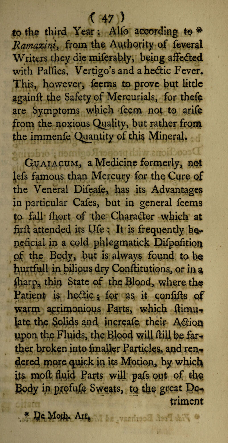 to the third Year: Alfo according to * Ramaziniy from the Authority of feveral Writers they die miferably, being affeded with Palfies, Vertigo’s and ahedic Fever. This, however, feems to prove but little againft the Safety of Mercurials, for thefe are Symptoms which feeqi not to arife from the noxious Quality, but rather from the immenfe Quantity of this Mineral. Guaiacum, a Medicine formerly, not lefs famous than Mercury for the Cure of the Veneral Difeafe, has its Advantages in particular Cafes, but in general feems to fail fhort of the Character which at firft attended its Ufe : It is frequently be¬ neficial in a cold phlegmatic^ Difpofition of the Body, but is always found to be hurtfull in bilious dry Conftitutions, or in a, fliarp, thin State of the Blood, where the Patient is hedic y for as it confifts of warna aptinionious Parts, which $imu-, fate the Solids and increafe their Adion upon the Fluids, the Blood will ftill. be far-? ther broken into fmaller Particles, and ren* dered more quick jin its Motion., by which its moft fluid Parts will pafs out of the Body in profufe Sweats, tq the great De-> trim ent f Am