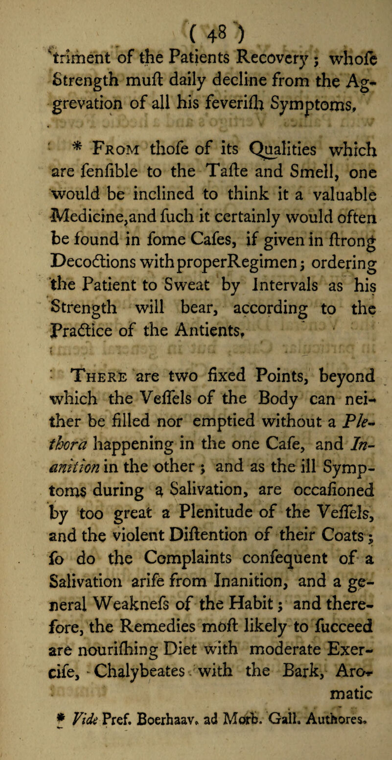 'triment of the Patients Recovery ; whole Strength muft daily decline from the Ag- grevation of all his feverifh Symptoms, * From thofe of its Qualities which are fenfible to the Talte and Smell, one would be inclined to think it a valuable Medicine,and fuch it certainly would often be found in fome Cafes, if given in ftrong Deco&ions withproperRegimen; ordering the Patient to Sweat by Intervals as his Strength will bear, according to the Practice of the Antients, t < ■ - ■■■*.- ♦ • * 1 • - • '• There are two fixed Points, beyond which the Veffels of the Body can nei- ther be filled nor emptied without a Ple¬ thora happening in the one Cafe, and In¬ anition in the other ; and as the ill Symp¬ toms during a Salivation, are occafioned by too great a Plenitude of the Veffels, and the violent Diflention of their Coats; fo do the Complaints confequent of a Salivation arife from Inanition, and a ge¬ neral Weaknefs of the Habit; and there¬ fore, the Remedies moft likely to fucceed are nourifhing Diet with moderate Exer- cife, * Chalybeates with the Bark, Aro-«- made