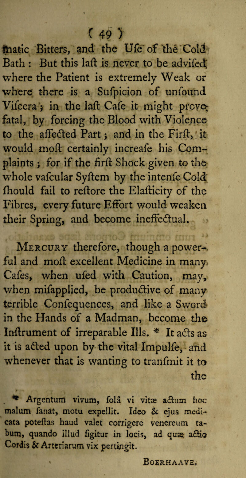 thatic Bitters, and the Ufe of the Cold Bath : But this laft is never to be advifed where the Patient is extremely Weak or where there is a Sufpicion of unfound Vifcera $ in the laft Cafe it might proven fatal, by forcing the Blood with Violence to the affeCted Part; and in the Firft, it would mod certainly increafe his Com¬ plaints ; for if the firft Shock given to the whole vafcular Syftem by the intenfe Cold fhould fail to reftore the Elafticity of the Fibres, every future Effort would weaken their Spring, and become ineffectual. Mercury therefore, though a power-, ful and mod excellent Medicine in many Cafes, when ufed with Caution, may, when mifapplied, be productive of many terrible Confequences, and like a Sword in the Hands of a Madman, become the Inftrument of irreparable Ills. * It aCts as it is aCted upon by the vital Impulfe, and whenever that is wanting to tranfmit it to the * Argentum vivum, fola vi vitas a&um hoc malum fanat, motu expellit. Ideo & ejus medi- cata poteftas haud valet corrigere venereum ta- burn, quando illud figitur in locis, ad quiet a&io Cordis & Arteriarum vix pertingit. Boerhaavh.
