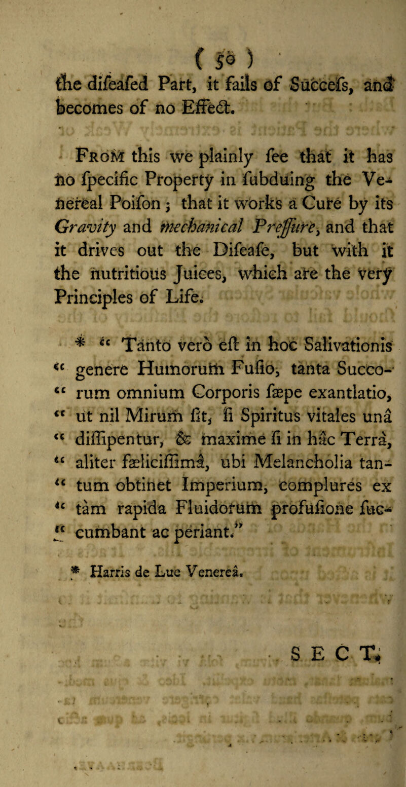 {lie difeafed Part, it fails of Siiccefs, and becomes of no Effed:. From this we plainly fee that it has fro fpecific Property in fubduing the Ve¬ nereal Poifon that it works a Cure by its Gravity and mechanical Preffure) and that it drives out the Difeafe, but with it • * the nutritious Juices, which ate the very Principles of Life. * u Tanto verb eft in hoc Salivationis <c genere Humorurli Fufio, tanta Succo- <c rum omnium Corporis fa^pe exantlatio, <c ut nil Mirum lit, fi Spiritus vitales una <c diffipentur, & maxime ft in hac Terra, tc aliter fasliciffim^, ubi Melancholia tan- <c turn obtinet Imperium, complures ex ic tarn rapida Fluidorum profulione fuc- *c cumbant ac perianth * Harris de Lue Venerea. SECT# i r * > r l, rjCfraMkci Til % •