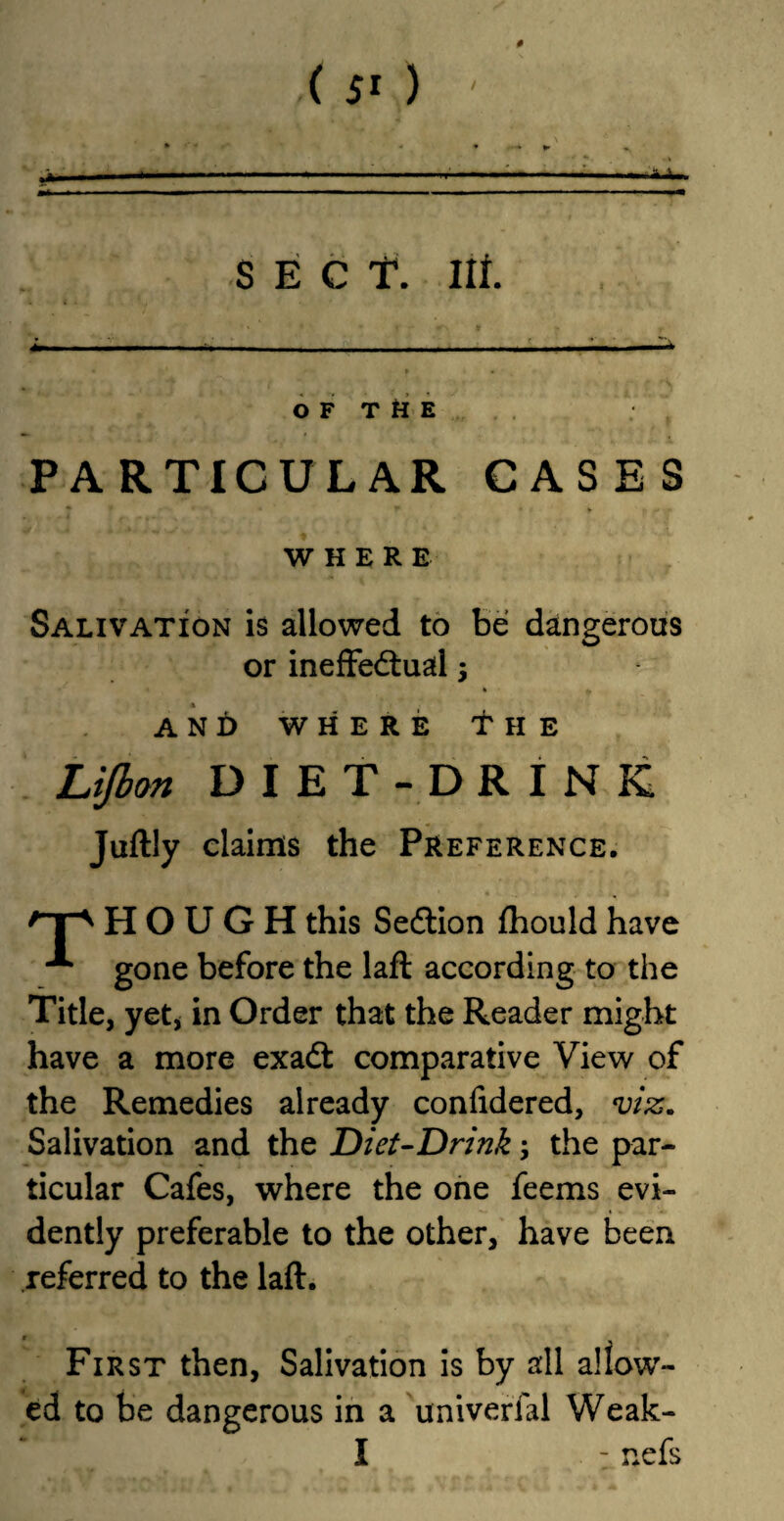 ( 5* ) # SECT. Ilf OF THE PARTICULAR CASES * f* • WHERE Salivation is allowed to be dangerous or ineffectual 3 AND WHERE t II E Lijbon DIET- DRINK Juftly claims the Preference. HOUGH this Section fhould have x gone before the laft according to the Title, yet, in Order that the Reader might have a more exadt comparative View of the Remedies already confidered, viz. Salivation and the Diet-Drink 3 the par¬ ticular Cafes, where the one feems evi¬ dently preferable to the other, have been referred to the laft. First then, Salivation is by all allow¬ ed to be dangerous in a univerfal Weak- I - nefs