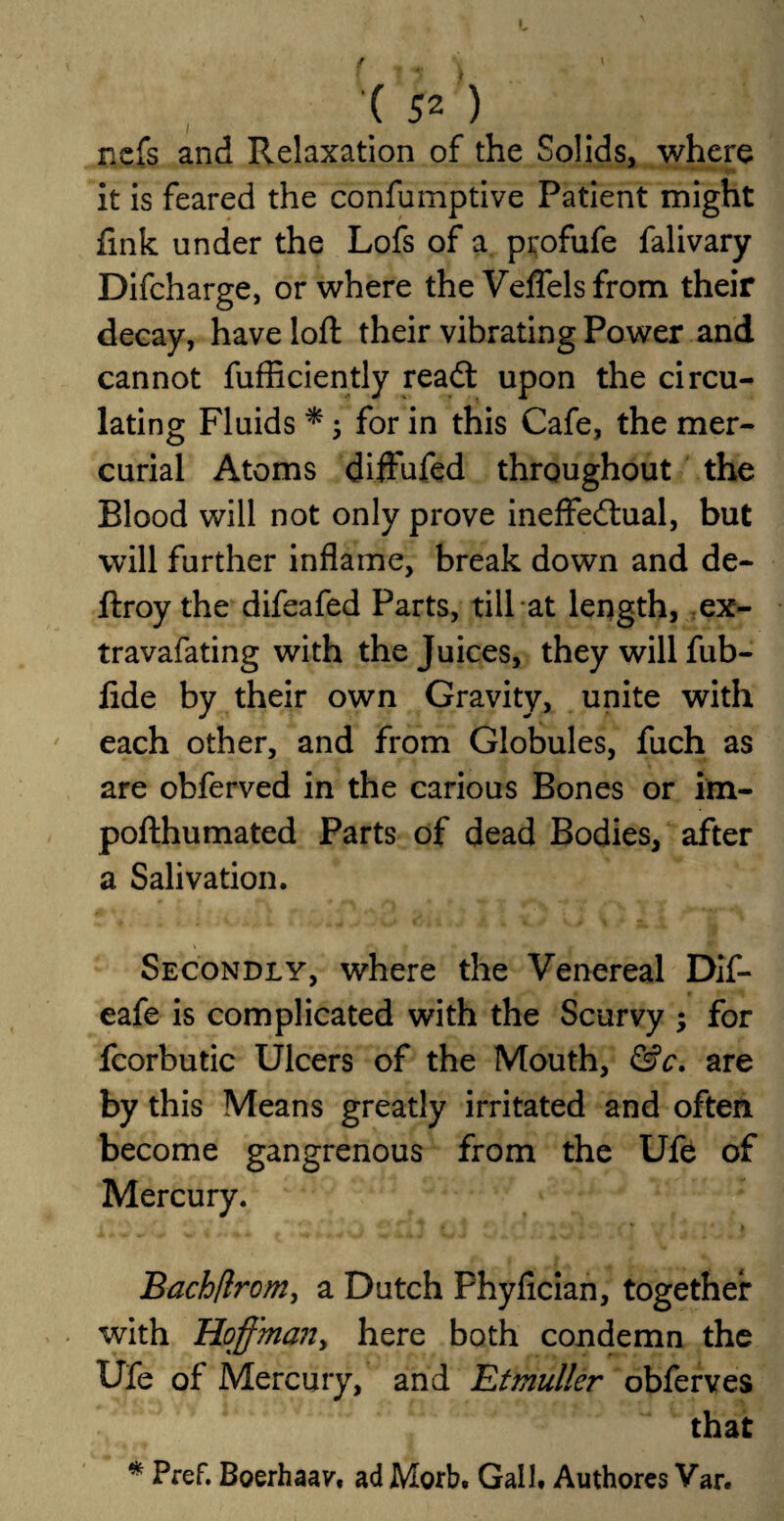 nefs and Relaxation of the Solids, where it is feared the confumptive Patient might fink under the Lofs of a profufe falivary Difcharge, or where the Veflels from their decay, have loft their vibrating Power and cannot fufficiently read: upon the circu¬ lating Fluids * 5 for in this Cafe, the mer¬ curial Atoms diffufed throughout the Blood will not only prove ineffedual, but will further inflame, break down and de- ftroy the difeafed Parts, till at length, ex- travafating with the Juices, they will fub- fide by their own Gravity, unite with each other, and from Globules, fuch as are obferved in the carious Bones or im- pofthumated Parts of dead Bodies, after a Salivation. \ * • *►. » Secondly, where the Venereal Dif- eafe is complicated with the Scurvy ; for fcorbutic Ulcers of the Mouth, &c. are by this Means greatly irritated and often become gangrenous from the Ufe of Mercury. Tt • * » Bach/lrcm, a Dutch Phyfician, together with Hoffma?ty here both condemn the Ufe of Mercury, and Etmuller obferves that