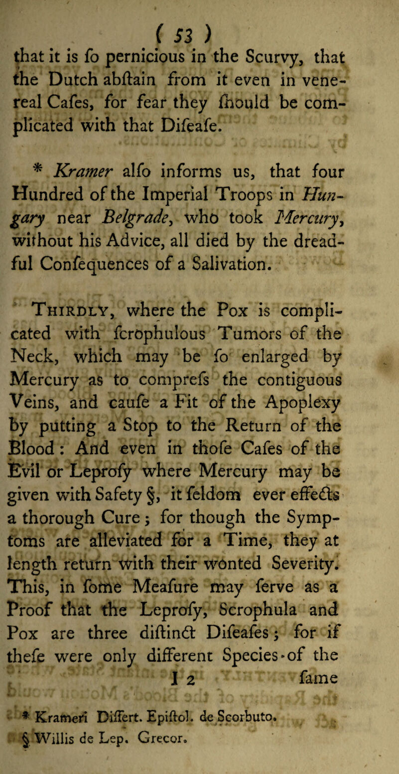 that it is fo pernicious in the Scurvy, that the Dutch abftain from it even in vene¬ real Cafes, for fear they fhould be com¬ plicated with that Difeafe. * Kramer alfo informs us, that four Hundred of the Imperial Troops in Hun¬ gary near Belgrade, who took Mercury, without his Advice, all died by the dread¬ ful Confequences of a Salivation. Thirdly, where the Pox is compli¬ cated with fcrophulous Tumors of the Neck, which may be fo enlarged by Mercury as to comprefs the contiguous Veins, and caufe a Fit of the Apoplexy by putting a Stop to the Return of the Blood: And even in thofe Cafes of the Evil or Leprofy where Mercury may be given wdth Safety §, it feldom ever effedts a thorough Cure ; for though the Symp¬ toms are alleviated for a Time, they at length return with their wonted Severity. This, in fome Meafure may ferve as a Proof that the Leprofy, Scrophula and Pox are three diftindt Difeafes *, for if thefe were only different Species*of the I 2 fame * Krameri DiiTert. Epiftol. de Scorbuto. § Willis de Lep. Grecor.
