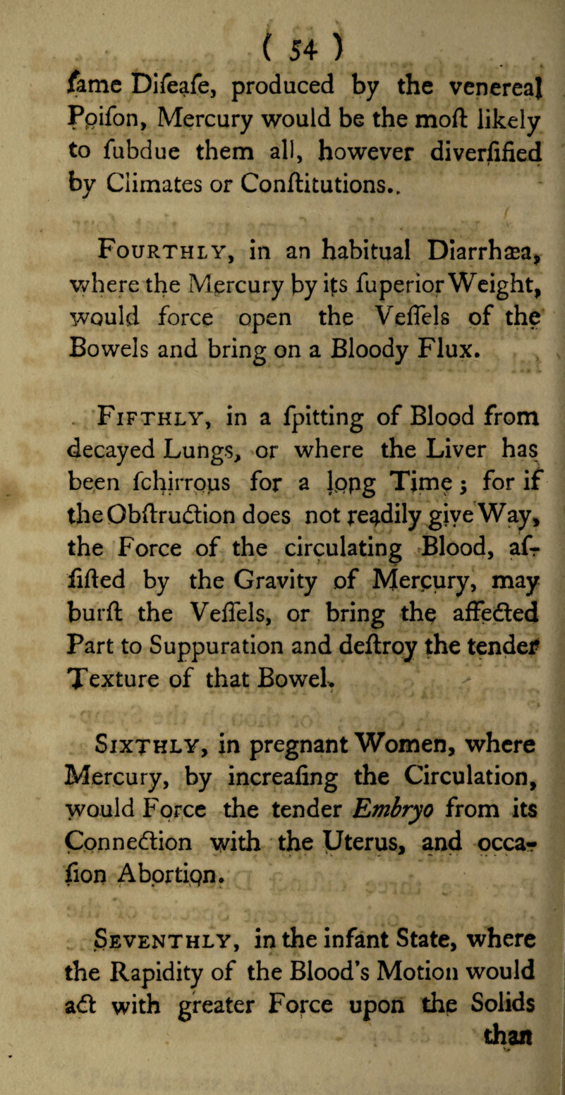 fame Difeafe, produced by the venereal Poifon, Mercury would be the mod likely to fubdue them all, however diverfified > » by Climates or Conftitutions.. Fourthly, in an habitual Diarrhea, where the Mercury by ifs fuperior Weight, would force open the Veffels of the Bowels and bring on a Bloody Flux. Fifthly, in a fpitting of Blood from decayed Lungs, or where the Liver has been fchirrous for a lppg Time; for if theObftrudion does not readily give Way, the Force of the circulating Blood, afr lifted by the Gravity of Mercury, may burft the Veffels, or bring the affeded Part to Suppuration and deftroy the tender Texture of that Bowel. Sixthly, in pregnant Women, where Mercury, by increafing the Circulation, would Force the tender Embryo from its Connexion with the Uterus, and occar fion Abortiqn. Seventhly, in the infant State, where the Rapidity of the Blood’s Motion would ad with greater Force upon the Solids than