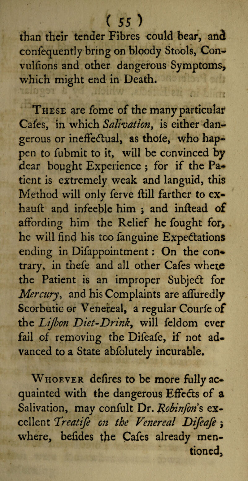 than their tender Fibres could bear, and confequently bring on bloody Stools, Con¬ vulsions and other dangerous Symptoms, which might end in Death. These are fome of the many particular Cafes, in which Salivation, is either dan¬ gerous or ineffectual, as thole, who hap¬ pen to Submit to it, will be convinced by dear bought Experience $ for if the Pa¬ tient is extremely weak and languid, this Method will only ferve llill farther to ex- hauft and infeebie him \ and inftead of affording him the Relief he fought for, he will find his too Sanguine Expectations ending in Disappointment: On the con¬ trary. in thefe and all other Cafes where the Patient is an improper SubjeCt for Mercury, and his Complaints are affuredly Scorbutic or Venereal, a regular CourSe of the Lijbon Diet-Drink, will Seldom ever fail of removing the Difeafe, if not ad¬ vanced to a State abfolutely incurable. Whoever defires to be more fully ac¬ quainted with the dangerous EffeCts of a Salivation, may confult Dr. Robinfons ex¬ cellent Treatife on the Venereal Difeafe j where, befides the Cafes already men¬ tioned.