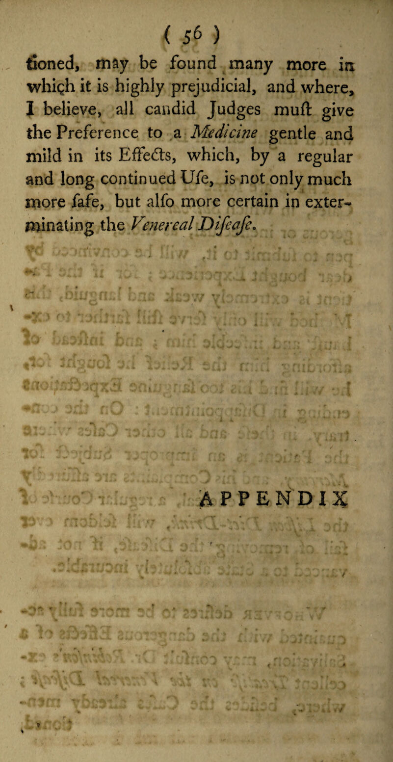 tioned, may be found many more in vrhigh it is highly prejudicial, and where, I believe, all candid Judges muft give the Preference to a Medicine gentle and mild in its EfFefts, which, by a regular and long continued Ufe, is not only much more fafe, but alfo more certain in exter¬ minating the Venereal Difeafe. \ m mu ■. wk • J i I W 4 APPENDIX % * < /
