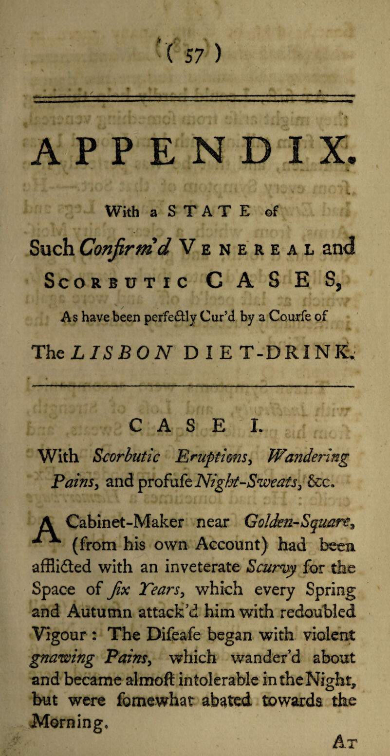 APPENDIX. With aSTATE of Such Confirm'd Venereal and Scorbutic C A S E S, As have been perfectly Cur’d by a Courfe of The LISBON DIET-DRINK. CASE I. With Scorbutic Eruptions, Wandering Pains, and profufe Night-Sweats, &c. A Cabinet-Maker near Golden-Square, ^ ^ (from his own Account) had been afflidted with an inveterate Scurvy for the Space of Jix Tears, which every Spring and Autumn attack’d him with redoubled Vigour : The Difeafe began with violent gnawing Pains, which wander’d about and became almoft intolerable in the Night, but were fomewhat abated towards the Morning, Ar