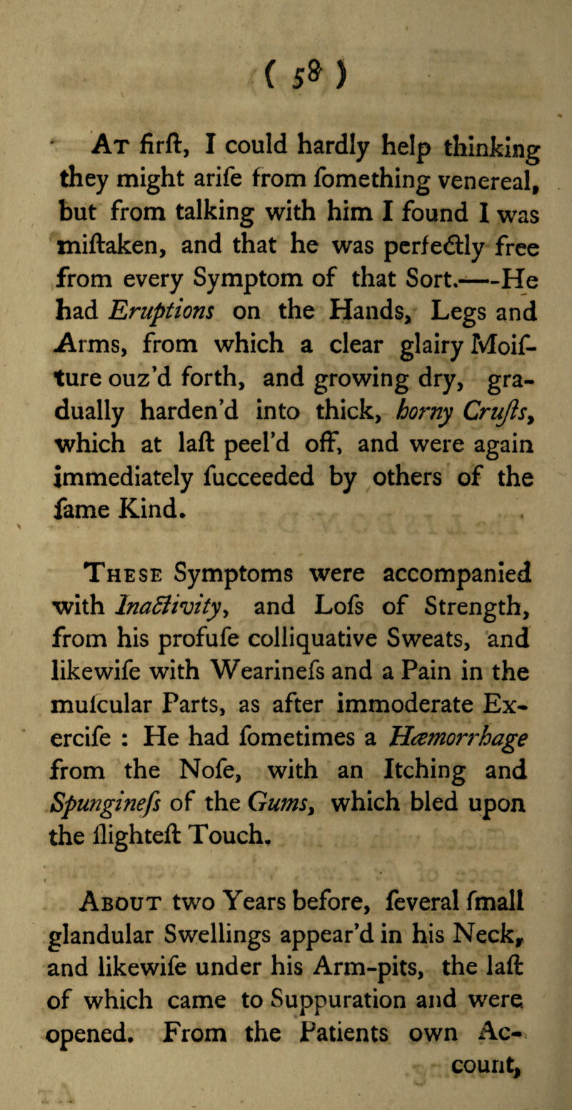 ( 5» J ' At firft, I could hardly help thinking they might arife from fomething venereal, but from talking with him I found I was miftaken, and that he was perfectly free from every Symptom of that Sort.-He had Eruptions on the Hands, Legs and Arms, from which a clear glairy Moif- ture ouz’d forth, and growing dry, gra¬ dually harden’d into thick, horny Crufts, which at laft peel’d off, and were again immediately fucceeded by others of the fame Kind. The se Symptoms were accompanied with Inactivity, and Lofs of Strength, from his profufe colliquative Sweats, and like wife with Wearinefs and a Pain in the mulcular Parts, as after immoderate Ex- ercife : He had fometimes a Hcemori'hage from the Nofe, with an Itching and Spunginefs of the Gums, which bled upon the flighteft Touch. « ' ' ■* ' • 'w « , . , About two Years before, feveralfmall glandular Swellings appear’d in his Neck* and likewife under his Arm-pits, the laft of which came to Suppuration and were opened. From the Patients own Ac¬ count,