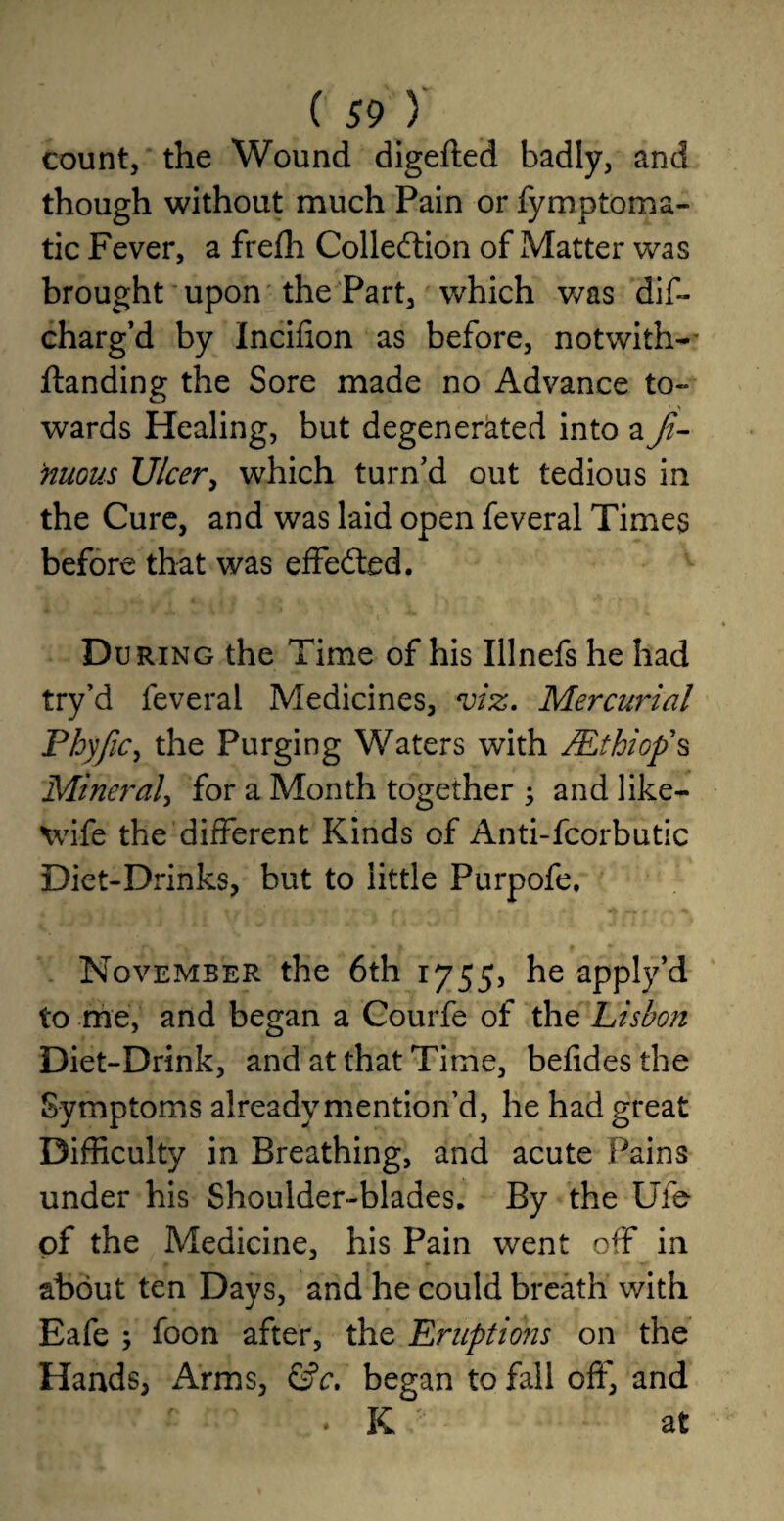 count, the Wound digefted badly, and though without much Pain or fymptoma- tic Fever, a frefh Collection of Matter was brought upon the Part, which was dis¬ charg’d by Incifion as before, notwiths¬ tanding the Sore made no Advance to¬ wards Healing, but degenerated into a Ji- nuous Ulcer, which turn’d out tedious in the Cure, and was laid open feveral Times before that was effected. D uring the Time of his Illnefs he had try’d feveral Medicines, viz. Mercurial Phyjic, the Purging Waters with /Et hi op’s Mineral, for a Month together y and like- wife the different Kinds of Anti-fcorbutic Diet-Drinks, but to little Purpofe, November the 6th 1755, he apply’d to me, and began a Courfe of the Lisbon Diet-Drink, and at that Time, befidesthe Symptoms already mention’d, he had great Difficulty in Breathing, and acute Pains under his Shoulder-blades. By the Ufe of the Medicine, his Pain went off in about ten Days, and he could breath with Eafe ; foon after, the Eruptions on the Hands, Arms, &c. began to fall off, and • K at