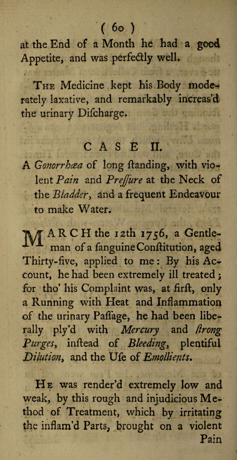 at the End of a Month he had a good Appetite, and was perfe&ly well, * * 1 . • ... . ■ . , < The Medicine kept his Body mode-? r-ately laxative, and remarkably increas’d the urinary Difcharge. C A S E II. A Gonorrhoea of long Handing, with vio^ lent Pain and Prejfure at the Neck of the Bladder, and a frequent Endeavour to make V/ater. * ■ • * « -A • ■» •- TV/T ARCH the 12th 1756, a Gentle^ ^ A man of a fanguineConftitution, aged Thirty-five, applied to me: By his Ac-*- count, he had been extremely ill treated $ for tho’ his Complaint was, at firft, only a Running with Heat and Inflammation of the urinary Paffage, he had been libe¬ rally ply’d with Mercury and flrong Purges, inftead of Bleeding, plentiful Dilution, and the Ufe of Emollients. < » St. • fc « «... * He was render’d extremely low and weak, by this rough and injudicious Me¬ thod of Treatment, which by irritating the inflam’d Parts, brought on a violent Pain