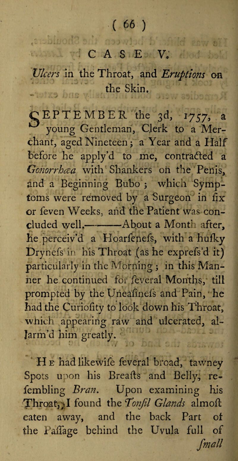 f . ' ■ . t' y- , . * ' • • ' ^ vy . J i J > 4 i • CASE V, Ulcers in the Throat, and Eruptions on the Skin. CEPTEMBER the 3d, 1757, a young Gentleman, Clerk to a Mer¬ chant, aged Nineteen; a Year and a Half before he apply’d to me, contracted a Gonorrhoea with Shankers oh the Penis, and a Beginning Bubo ; which Symp¬ toms were removed by a Surgeon in fix or feven Weeks, and the Patient was con¬ cluded well.— -About a Month after, r\ r • f - #•*•*, .* . . _ * he perceiv’d a Hoarfenefs, with a hulky Drynefs in his Throat (as he exprefs’d it) particularly in the Morning ; in this Man¬ ner he continued for feveral Months, till prompted by the IJneafinds and Pain,* he had the Curiofitv to look down his Throat, which appearing raw and ulcerated, al~ Jarm’d him greatly. ' He hadlikewife feveral broad, tawney Spots unon his Breafts and Belly, re- fembling Bran. Upon examining his Throat, yJ found the T’onfil Glands almoft eaten away, and the back Part of the Fafiage behind the Uvula full of fmall