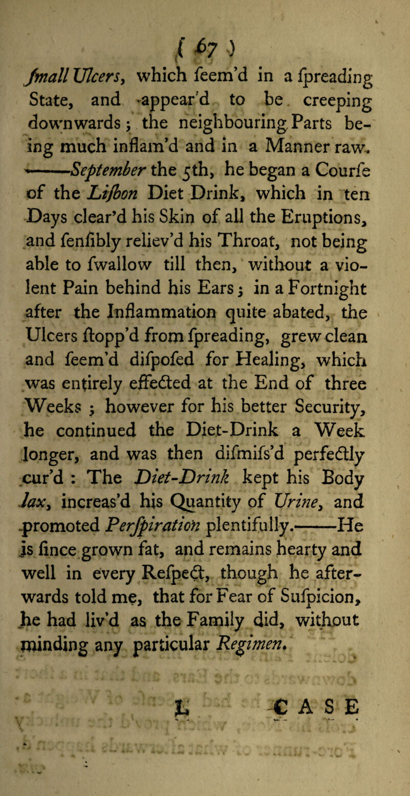 ( *>7 j Jmall Ulcers, which feem’d in a Ipreading State, and -appear'd to be creeping downwards; the neighbouring Parts be¬ ing much inflam'd and in a Manner raw. ~—September the 5th, he began a Courfe of the Li/bon Diet Drink, which in ten Days clear’d his Skin of all the Eruptions, and fenfibly reliev’d his Throat, not being able to fwallow till then, without a vio¬ lent Pain behind his Ears; in a Fortnight after the Inflammation quite abated, the Ulcers flopp’d from fpreading, grew clean and feem’d difpofed for Healing, which was entirely effected at the End of three Weeks ; however for his better Security, he continued the Diet-Drink a Week longer, and was then difmifs’d perfedtly cur’d : The JDiet-Drink kept his Body laxy increas’d his Quantity of Urine, and -promoted Perfpiratio'n plentifully.-He is fince grown fat, and remains hearty and well in every Refpe<fl, though he after¬ wards told me, that for Fear of Sufpicion, he had liv’d as the Family did, without minding any particular Regimen. % -CASE