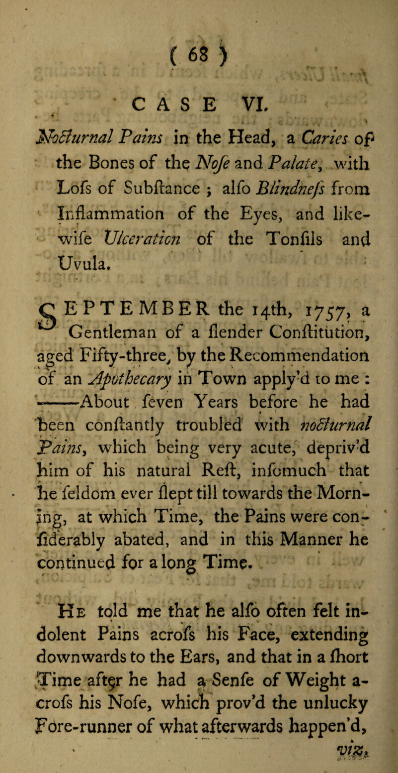 CASE VI. Nocturnal Pains in the Head, a Caries of the Bones of the Noje and Palate, with Lofs of Subftance ; alfo Blindnefs from Inflammation of the Eyes, and like- wife Ulceration of the Tonfils and Uvula. SEPTEMBER the 14th, 1757, a Gentleman of a flender Conftitution, aged Fifty-three, by the Recommendation of an Apothecary in Town apply’d to me : «-About feven Years before he had been conftantly troubled with noBnrnal Pains, which being very acute, depriv’d him of his natural Reft, infomuch that he feldom ever flept till towards the Morn- jng, at which Time, the Pains were con- fiderably abated, and in this Manner he continued for a long Time. . # , f \ He told me that he alfo often felt in- dolent Pains acrofs his Face, extending downwards to the Ears, and that in a fhort Time aft$r he had a Senfe of Weight a- crofs his Nofe, which prov’d the unlucky Fore-runner of what afterwards happen’d.