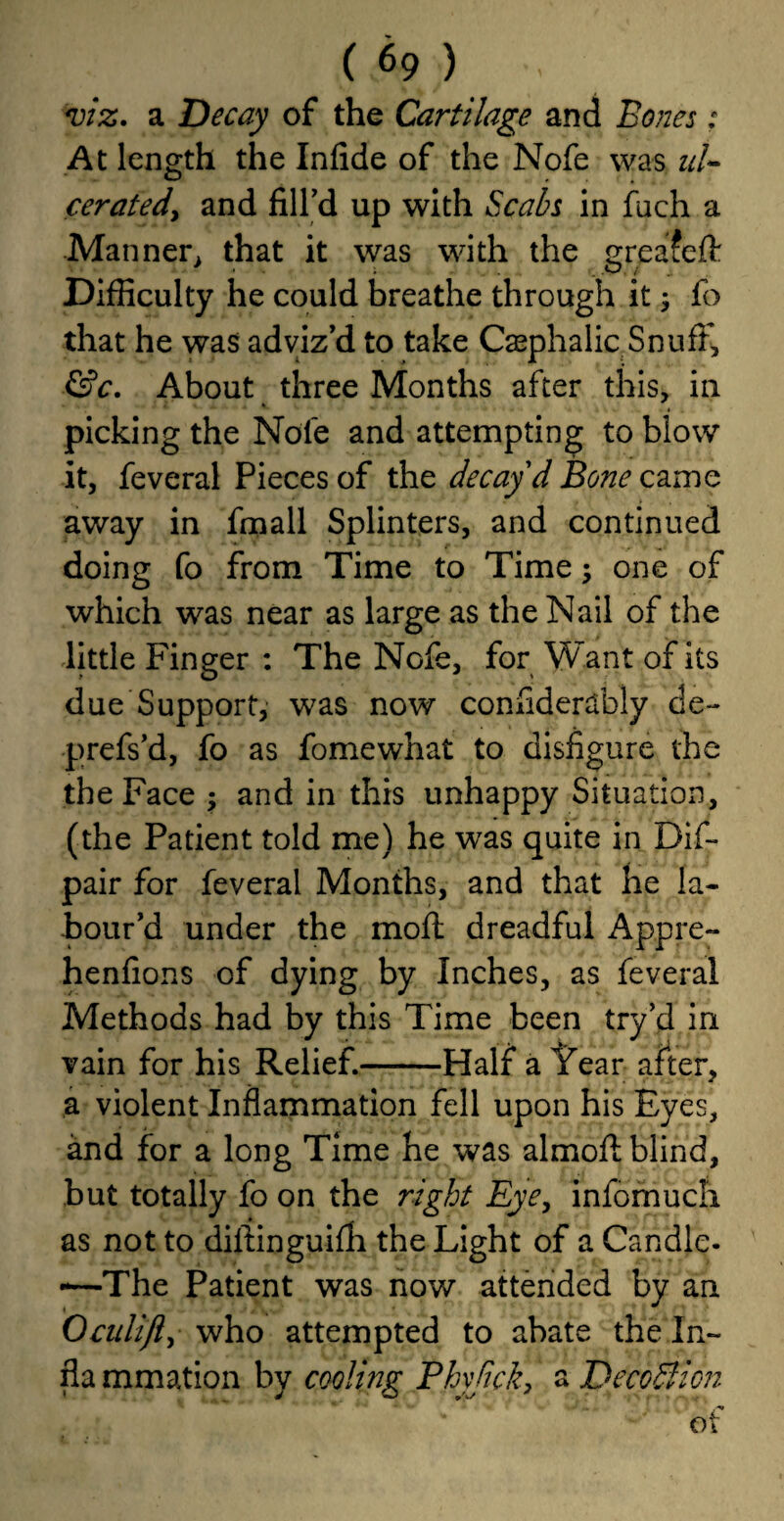viz, a Decay of the Cartilage and Bones: At length the Infide of the Nofe was uU ceratedy and fill'd up with Scabs in fuch a Manner, that it was with the greafeft Difficulty he could breathe through it; fo that he was adviz'd to take Casphalic SnufK, &c. About three Months after this, in picking the Note and attempting to blow it, feveral Pieces of the decay'd Bone came away in fmall Splinters, and continued doing fo from Time to Time one of which was near as large as the Nail of the little Finger : The Nofe, for Want of its due Support, was now confidently de- prefs’d, fo as Somewhat to disfigure the the Face ; and in this unhappy Situation, (the Patient told me) he was quite in Dif- pair for feveral Months, and that He la¬ bour'd under the moil dreadful Appre- henfions of dying by Inches, as feveral Methods had by this Time been try’d in vain for his Relief.-Half a Year after, a violent Inflammation fell upon his Eyes, and for a long Time he was almoft blind, but totally fo on the right Eyey infomuch as not to diftinguifh the Light of a Candle- -—The Patient was now attended by an Oculifly who attempted to abate the In- fla mmation by cooling Phyjick, a Deco SI ion of