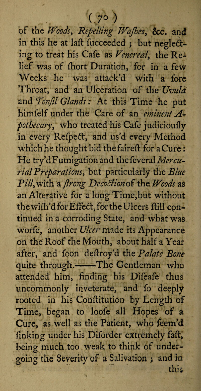 (.7° ) of the Woods, Repelling WaJJoes, &c. and in this he at laft fucceeded ; but negled- ing to treat his Cafe as Venereal, the Re¬ lief was of fhort Duration, for in a few Weeks he was attack'd with a fore Throat, and an Ulceration of the Uvula and Toiifil Glands; At this Time he put himfelf under the Care of an eminent A- pothecary, who treated his Cafe judicioufly in every Refpeft, and us’d every Method which he thought bid the fair eft for a Cure: He try’d Fumigation and thefeveral Mercu¬ rial Preparations, but particularly the Blue P///,with a jlrong Decoffiion of the Woods as an Alterative for a long Time,but without the wifh’d for Effedt, for the Ulcers ftill con¬ tinued in a corroding State, and what was worfe, another Ulcer made its Appearance on the Roof the Mouth, about half a Year after, and foon deftroy’d the Palate Bone quite through.-The Gentleman who attended him, finding his Difeafe thus uncommonly inveterate, and fo deeply rooted in his Conftitution by Length of Time, began to loofe all Hopes of a Cure, as well as the Patient, who feem’d finking under his Diforder extremely faft, being much too weak to think of under¬ going the Severity of a Salivation and in