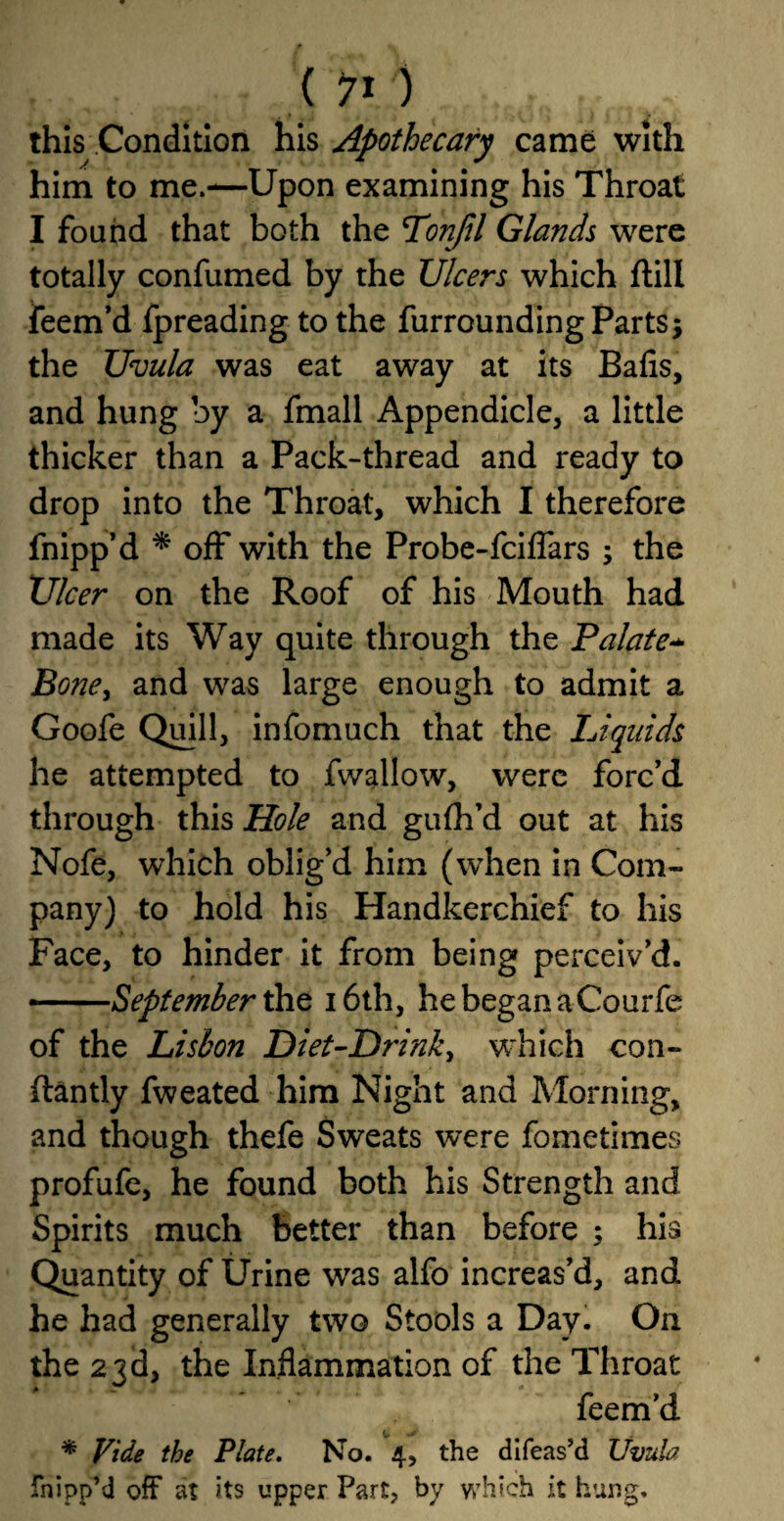 this Condition his Apothecary came with him to me.—Upon examining his Throat I found that both the Lonjil Glands were totally confumed by the Ulcers which ftill feem’d fpreading to the furrounding Parts $ the Uvula was eat away at its Bafis, and hung by a fmall Appendicle, a little thicker than a Pack-thread and ready to drop into the Throat, which I therefore fnipp’d * off with the Probe-fciflars ; the XJlcer on the Roof of his Mouth had made its Way quite through the Palate- Bone, and was large enough to admit a Goofe Quill, infomuch that the Liquids he attempted to fwallow, were forc’d through this Hole and gulh’d out at his Nofe, which oblig’d him (when in Com¬ pany) to hold his Handkerchief to his Face, to hinder it from being perceiv’d. •-September the 16th, he began aCourfe of the Lisbon Diet-Drink, which con- ftantly fweated him Night and Morning, and though thefe Sweats were fometimes profufe, he found both his Strength and Spirits much better than before ; his Quantity of Urine was alfo increas’d, and he had generally two Stools a Day. On the 23d, the Inflammation of the Throat feem’d * Vide the Plate. No. 4, the difeas’d Uvula fnippM off at its upper Part, by which it hung.