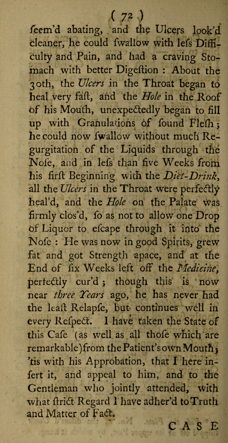 feem’d abating, and the Ulcers look’d cleaner, he could fwallow with lefs Diffi¬ culty and Pain, and had a craving Sto¬ mach with better Digeftion : About the 30th, the Ulcers in the Throat began to heal very faft, and the Hole in the Roof of his Mouth, unexpectedly began to fill up with Grafiuladons 6f found Flefh3 he could now fwallow without much Re¬ gurgitation of the Liquids through the Nofe, and in lefs than five Weeks from his firft Beginning with the Diet-Drink, all the Ulcers in the Throat were perfectly heal’d, and the Hole on the Palate vvas firmly clos’d, fo as not to allow one Drop of Liquor to efcape through it into the Nofe : He was now in good Spirits, grew fat and got Strength apace, and at the End of fix Weeks left off the Medicine, perfectly cur’d 3 though this is now near three Tears ago, he has never had the kaft Relapfe, but continues well in every RefpeCt. I have taken the State of this Cafe (as v/ell as all thofe which are remarkabIe)from the Patient’s own Moutfi 3 ’tis with his Approbation, that I here in- fert it, and appeal to him, and to the Gentleman who jointly attended, with what ftriCt Regard 1 have adher’d toTruth and Matter of FaCL *• , t-» ...... -* CASE