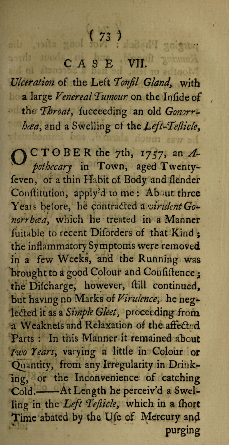 CASE VII. Ulceration of the Left Tonfl Gland\ with a large Venereal Tumour on the In fide of the Throat, fucceeding an old Gonorr¬ hoea > and a Swelling of the laeJt-Tefticle, /> C T O B E R the 7th, 1757, an pothecary in Town, aged Twenty- feven, of a thin Habit of Body and flender Confiitution, apply’d to me: Ab ;ut three Years before, he contracted & virulent Go¬ norrhoea. which he treated in a Manner fuitable to recent Diforders of that Kind ; the inflammatory Symptoms were removed • ^ — in a few Weeks, and the Running was brought to a good Colour and Confidence $ the Difcharge, however, (till continued, but having no Marks of Virulence, he neg¬ lected it as a Simple Gleet, proceeding from a Weaknefs and Relaxation of the afFeCb d Parts : In this Manner it remained about two Years, varying a little in Colour or Quantity, from any Irregularity in Drink¬ ing, or the Inconvenience of catching Cold.-At Length he perceiv’d a Swel¬ ling in the Left Tefticle> which in a fhort Time abated by the Ufe of Mercury and purging