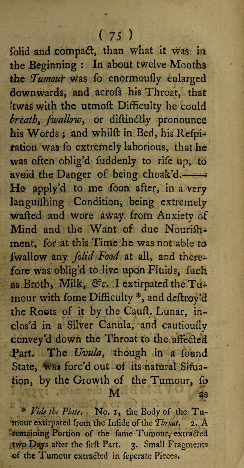 folid and compact, than what it was in the Beginning : In about twelve Months the Tumour was fo enormoufly enlarged downwards, and acrofs his Throat, that *twas with the utmoft Difficulty he could breathy fwallowy or diftindtly pronounce his Words; and whilft in Bed, his Refpi- ration was fo extremely laborious, that he was often oblig’d fuddenly to rife up, to avoid the Danger of being choak’d.-- He apply’d to me foon after, in a very languifhing Condition, being extremely wafted and wore away from Anxiety of Mind and the Want of due Nouriffi- ment, for at this Time he was not able to fwallow any folid Food at all, and there¬ fore was oblig’d to live upon Fluids, fuch as Broth, Milk, &c. I extirpated the Tu¬ mour with fome Difficulty *, and deftroy’d the Roots of it by the Cauft. Lunar, in¬ clos’d in a Silver Canula, and cautioullv * convey’d down the Throat to the affedted Part. The Uvula, though in a found State, was forc’d out of its natural Situa¬ tion, by the Growth of the Tumour, fo M as _ • > ' t r ' ' > - f * Vide the Platei No. I, the Body of the Tu¬ mour extirpated from the Infide of the Throat. 2. A ^remaining Portion of the fame Tumour, extracted two Days after the firft Part. 3. Small Fragments of the Tumour extracted in feperate Pieces,
