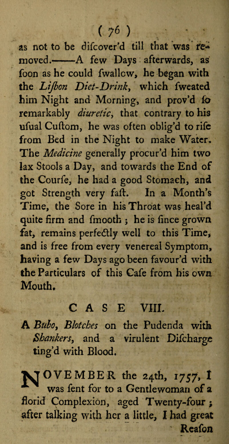 as not to be difcover’d till that was fe* moved.-A few Days afterwards, as foon as he could fwallcw, he began with the Lijbon Diet-Drhik, which fweated him Night and Morning, and prov’d fo remarkably diuretic, that contrary to his ufual Cuftom, he was often oblig'd to rife from Bed in the Night to make Water. The Medicine generally procur’d him two lax Stools a Day, and towards the End of the Courfe, he had a good Stomach, and got Strength very faft. In a Month’s Time, the Sore in his Throat was heal’d quite firm and fmooth ; he is fince grown fat, remains perfedtly well to this Time, and is free from every venereal Symptom, having a few Days ago been favour’d with the Particulars of this Cafe from his own Mouth, CASE VIII. A Bubo, Blotches on the Pudenda with Shankers, and a virulent Difcharge ting’d with Blood. JJOVEMBER the 24th, 1757, I was fent for to a Gentlewoman of a florid Complexion, aged Twenty-four ; after talking with her a little, I had great Reafon