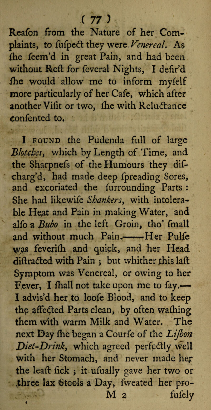 Reafon from the Nature of her Com¬ plaints, to fufpedt they were As {he feem’d in great Pain, and had been without Reft for feveral Nights, I defir’d Ihe would allow me to inform myfelf more particularly of her Cafe, which after another Vifit or two, £he with Reludance confented to. I found the Pudenda full of large Blotches, which by Length of Time, and the Sharpnefs of the Humours they dis¬ charg’d, had made deep fpreading Sores, and excoriated the furrounding Parts : She had likewife Shankers, with intolera¬ ble Heat and Pain in making Water, and alfo a Bubo in the left Groin, tho’ fmall and without much Pain.—Her Pulfe was feverifh and quick, and her Head diftraded with Pain but whither this laft Symptom was Venereal, or owing to her Fever, I fhall not take upon me to fay.— I advis'd her to loofe Blood, and to keep the affeded Parts clean, by often wafhing them with warm Milk and Water. The next Day {he began a Courfe of the Lijbon Diet-Drink, which agreed perfedly well with her Stomach, and never made her the leaft lick it ufually gave her two or vthree lax Stools a Day, fweated her pro- M 2 ' fufely 4